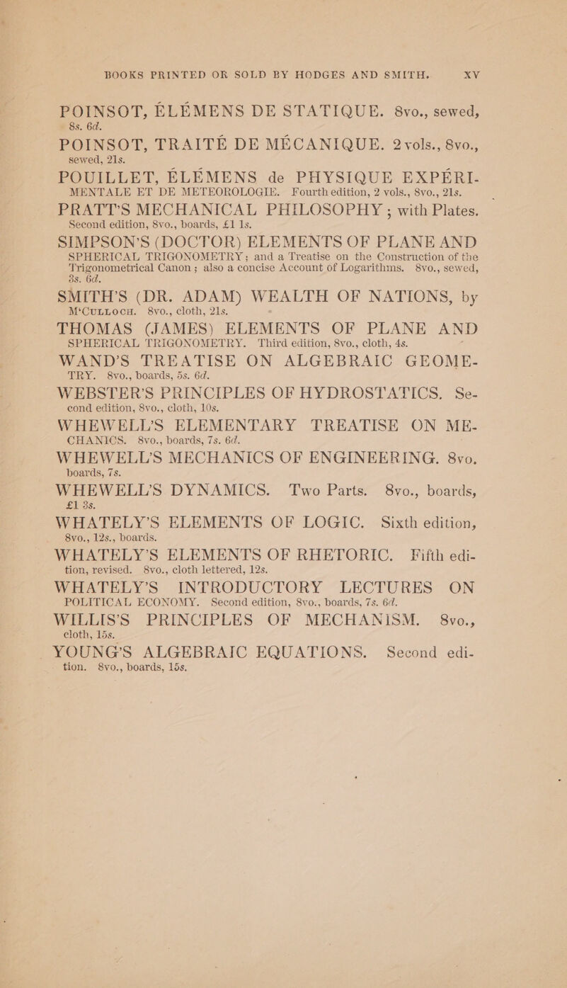 POINSOT, ELEMENS DE STATIQUE. 8vo., sewed, 8s. 6d. POINSOT, TRAITE DE MECANIQUE. 2vols., 8vo., sewed, 21s. ; > 5 POUILLET, ELEMENS de PHYSIQUE EXPERI- MENTALE ET DE METEOROLOGIE. Fourth edition, 2 vols., 8vo., 21s. PRATT’S MECHANICAL PHILOSOPHY ; with Plates. Second edition, 8vo., boards, £1 Is. SIMPSON’S (DOCTOR) ELEMENTS OF PLANE AND SPHERICAL TRIGONOMETRY; and a Treatise on the Construction of the pee Ccttical Canon ; also a concise Account of Logarithms. 8vo., sewed, SMITH’S (DR. ADAM) WEALTH OF NATIONS, by M‘CuLtocu. 8vo., cloth, 21s. THOMAS (JAMES) ELEMENTS OF PLANE AND SPHERICAL TRIGONOMETRY. Third edition, 8vo., cloth, 4s. WAND’S TREATISE ON ALGEBRAIC GEOME- TRY. 8vo., boards, 5s. 6d. WEBSTER’S PRINCIPLES OF HYDROSTATICS. Se- cond edition, 8vo., cloth, 10s. WHEWELL’S ELEMENTARY TREATISE ON ME- CHANICS. §8vo., boards, 7s. 6d. WHEWELL’S MECHANICS OF ENGINEERING. 8vo. boards, 7s. WHEWELL’S DYNAMICS. Two Parts. 8vo., boards, SeDS: WHATELY’S ELEMENTS OF LOGIC. Sixth edition, 8vo., 12s., boards. WHATELY’S ELEMENTS OF RHETORIC. Fifth edi- tion, revised. 8vo., cloth lettered, 12s. WHATELY’S INTRODUCTORY LECTURES ON POLITICAL ECONOMY. Second edition, 8vo., boards, 7s. 6d. WILLIS’'S PRINCIPLES OF MECHANISM. 8vo., cloth, 15s. YOUNG'S ALGEBRAIC EQUATIONS. Second edi-
