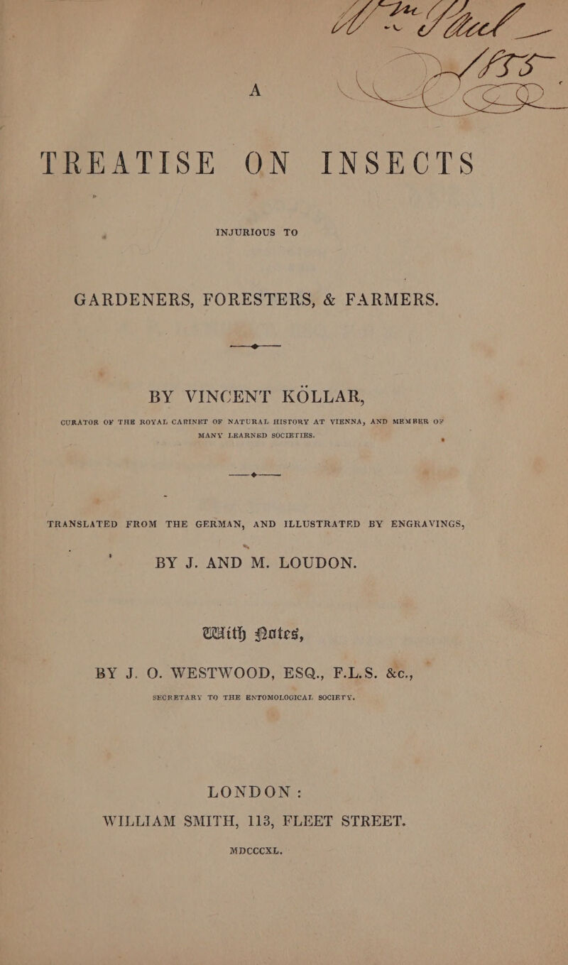 INJURIOUS TO GARDENERS, FORESTERS, &amp; FARMERS. BY VINCENT KOLLAR, CURATOR OF THE ROYAL CARINET OF NATURAL HISTORY AT VIENNA, AND MEMBER OF MANY LEARNED SOCIETIES. ® TRANSLATED FROM THE GERMAN, AND ILLUSTRATED BY ENGRAVINGS, &amp; BY J. AND M. LOUDON. WUith Nutes, BY J. O. WESTWOOD, ESQ., F.L.S. &amp;c., SECRETARY TQ THE ENTOMOLOGICAL SOCIETY. LONDON: WILLIAM SMITH, 113, FLEET STREET. MDCCCXL,