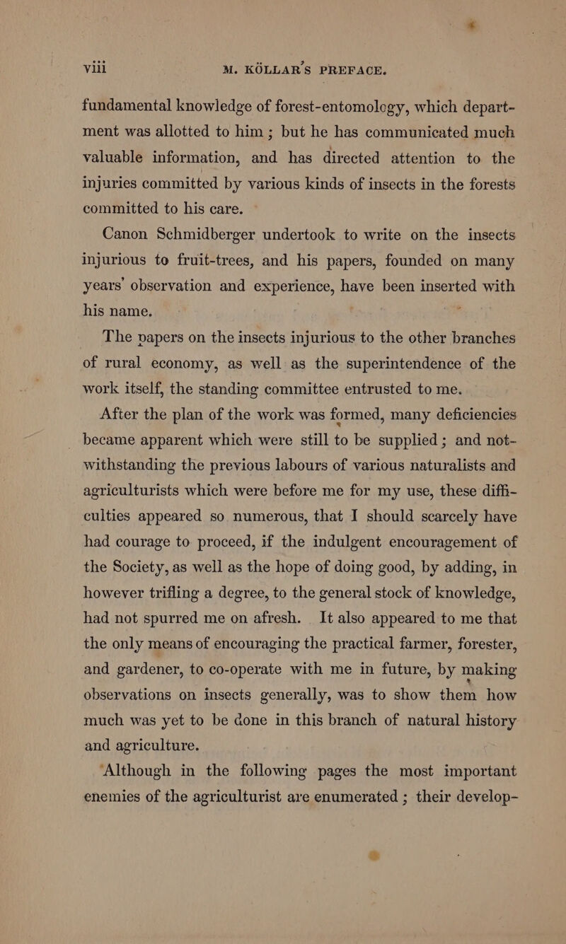 fundamental knowledge of forest-entomology, which depart- ment was allotted to him; but he has communicated much valuable information, and has directed attention to the injuries committed by various kinds of insects in the forests committed to his care. — Canon Schmidberger undertook to write on the insects injurious to fruit-trees, and his papers, founded on many years’ observation and experience, have been inserted with his name. The papers on the insects injurious to the other branches of rural economy, as well as the superintendence of the work itself, the standing committee entrusted to me. After the plan of the work was formed, many deficiencies _ became apparent which were still to be supplied; and not- withstanding the previous labours of various naturalists and agriculturists which were before me for my use, these diffi- culties appeared so numerous, that I should scarcely have had courage to proceed, if the indulgent encouragement of the Society, as well as the hope of doing good, by adding, in however trifling a degree, to the general stock of knowledge, had not spurred me on afresh. It also appeared to me that the only means of encouraging the practical farmer, forester, and gardener, to co-operate with me in future, by making observations on insects generally, was to show them how much was yet to be done in this branch of natural history and agriculture. ‘Although in the following pages the most important enemies of the agriculturist are enumerated ; their develop-