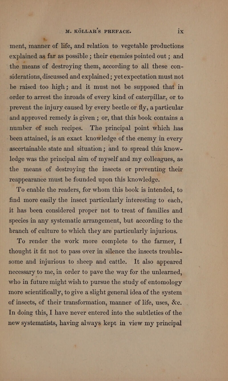 ment, gaat of life, and relation to vegetable productions explained as far as possible ; their enemies pointed out ; and the means of destroying them, according to all these con- siderations, discussed and explained ; yetexpectation must not be raised too high; and it must not be supposed that in order to arrest the inroads of every kind of caterpillar, or to prevent the injury caused by every beetle or fly, a particular and approved remedy is given ; or, that this book contains a number of such recipes. The principal point which has been attained, is an exact knowledge of the enemy in every ascertainable state and situation; and to spread this know- ledge was the principal aim of myself and my colleagues, as the means of destroying the insects or preventing their reappearance must be founded upon this knowledge. To enable the readers, for whom this book is intended, to find more easily the insect particularly interesting to each, it has been considered proper not to treat of families and species in any systematic arrangement, but according to the branch of culture to which they are particularly injurious. To render the work more complete to the farmer, I thought it fit not to pass over in silence the insects trouble- some and injurious to sheep and cattle. It also appeared necessary to me, in order to pave the way for the unlearned, who in future might wish to pursue the study of entomology more scientifically, to give a slight general idea of the system of insects, of their transformation, manner of life, uses, &amp;c. In doing this, I have never entered into the subtleties of the new systematists, having always kept in view my principal