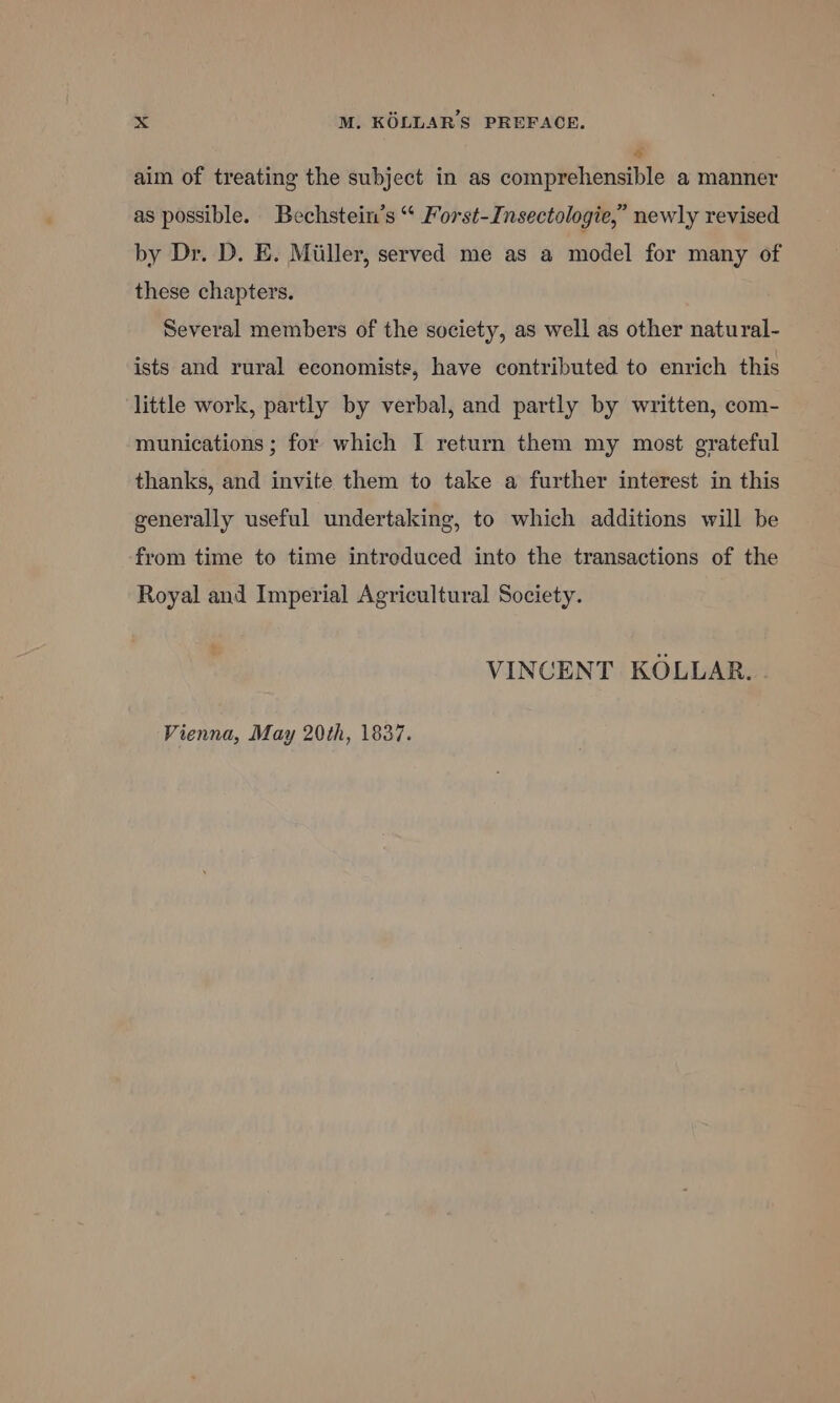 a aim of treating the subject in as comprehensible a manner as possible. Bechstein’s “ Forst-Insectologie,” newly revised by Dr. D. E. Miller, served me as a model for many of these chapters. Several members of the society, as well as other natural- ists and rural economists, have contributed to enrich this little work, partly by verbal, and partly by written, com- munications ; for which I return them my most grateful thanks, and invite them to take a further interest in this generally useful undertaking, to which additions will be from time to time intreduced into the transactions of the Royal and Imperial Agricultural Society. VINCENT KOLLAR. . Vienna, May 20th, 1837.