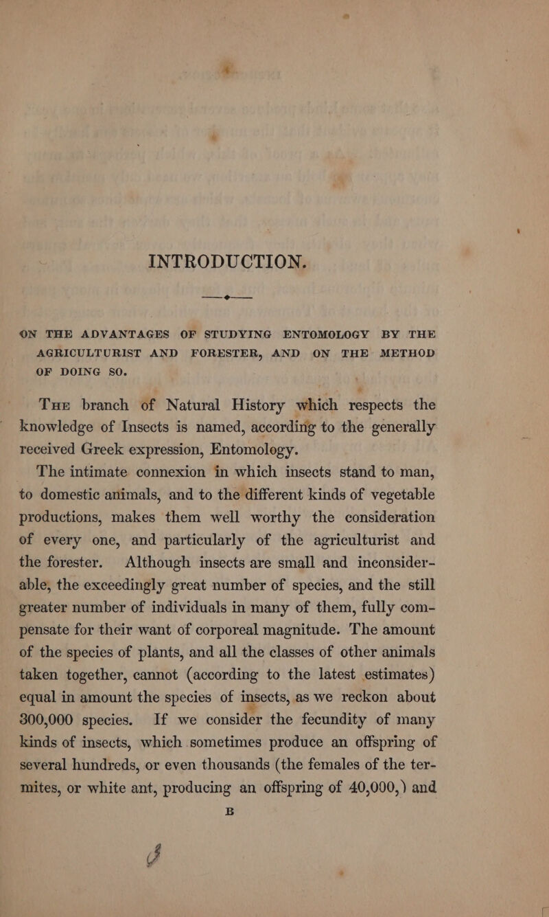 INTRODUCTION. —_@—_—. ON THE ADVANTAGES OF STUDYING ENTOMOLOGY BY THE AGRICULTURIST AND FORESTER, AND ON THE METHOD OF DOING SO. Tue branch of Natural History which respects the knowledge of Insects is named, accordirig to the generally received Greek expression, Entomology. The intimate connexion in which insects stand to man, to domestic animals, and to the different kinds of vegetable productions, makes them well worthy the consideration of every one, and particularly of the agriculturist and the forester. Although insects are small and inconsider- able, the exceedingly great number of species, and the still greater number of individuals in many of them, fully com- pensate for their want of corporeal magnitude. The amount of the species of plants, and all the classes of other animals taken together, cannot (according to the latest estimates) equal in amount the species of insects, as we reckon about 300,000 species. If we consider the fecundity of many kinds of insects, which sometimes produce an offspring of several hundreds, or even thousands (the females of the ter- mites, or white ant, producing an offspring of 40,000,) and B J