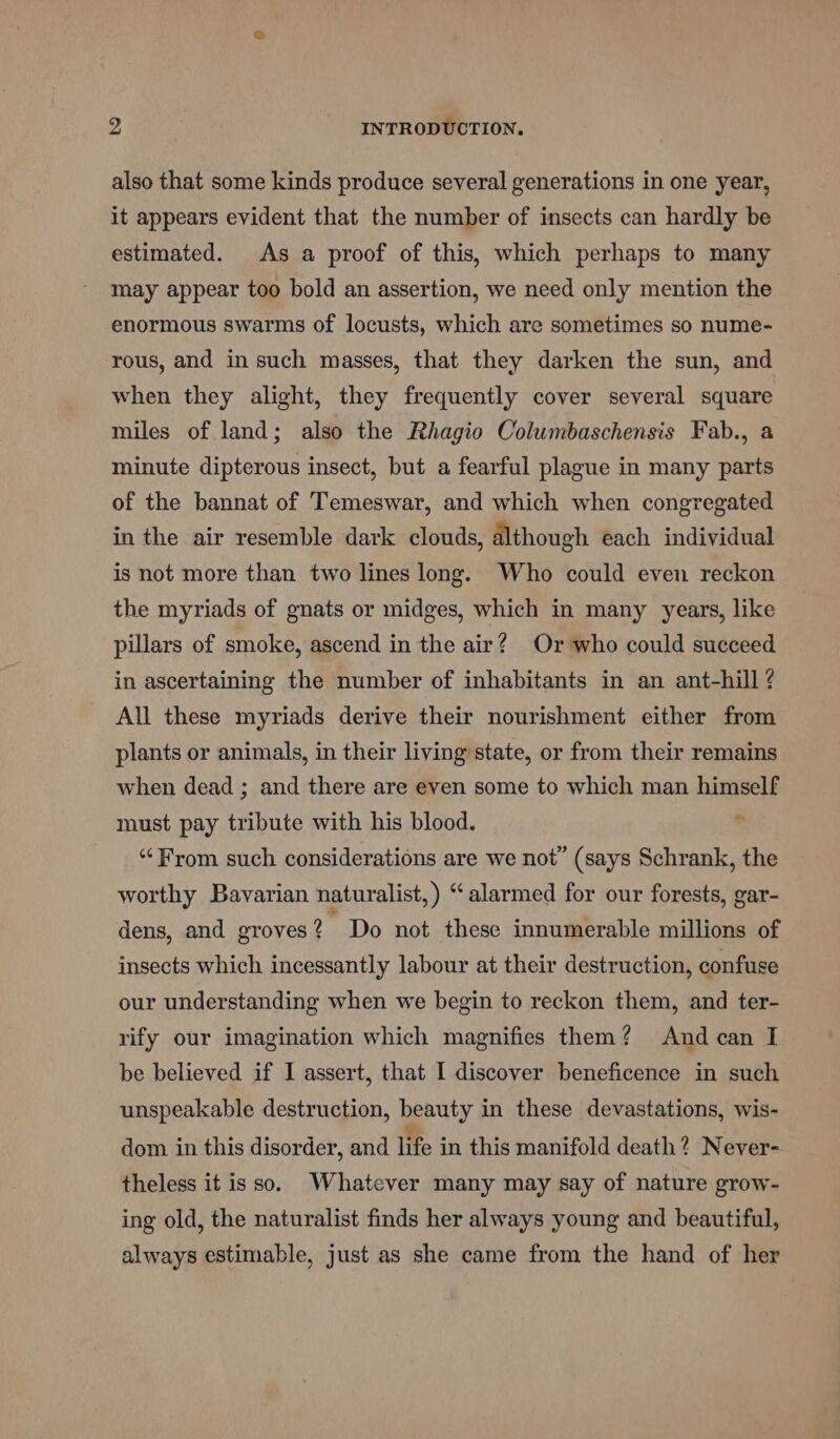 also that some kinds produce several generations in one year, it appears evident that the number of insects can hardly be estimated. As a proof of this, which perhaps to many may appear too bold an assertion, we need only mention the enormous swarms of locusts, which are sometimes so nume- rous, and in such masses, that they darken the sun, and when they alight, they frequently cover several square miles of land; also the Rhagio Columbaschensis Fab., a minute dipterous insect, but a fearful plague in many parts of the bannat of Temeswar, and which when congregated in the air resemble dark clouds, although each individual is not more than two lines long. Who could even reckon the myriads of gnats or midges, which in many years, like pillars of smoke, ascend in the air? Or who could succeed in ascertaining the number of inhabitants in an ant-hill ? All these myriads derive their nourishment either from plants or animals, in their living state, or from their remains when dead ; and there are even some to which man himself must pay tribute with his blood. . “‘From such considerations are we not” (says Schrank, the worthy Bavarian naturalist,) “alarmed for our forests, gar- dens, and groves 2 Do not these innumerable millions of insects which incessantly labour at their destruction, confuse our understanding when we begin to reckon them, and ter- rify our imagination which magnifies them? And can I be believed if I assert, that I discover beneficence in such unspeakable destruction, beauty in these devastations, wis- dom in this disorder, and life in this manifold death? Never- theless it isso. Whatever many may say of nature grow- ing old, the naturalist finds her always young and beautiful, always estimable, just as she came from the hand of her
