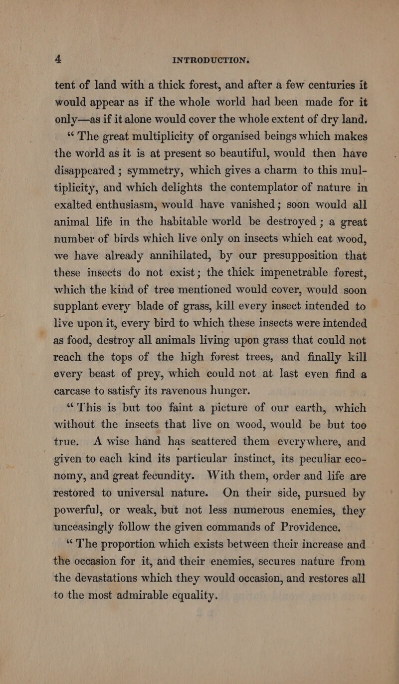 tent of land with a thick forest, and after a few centuries it would appear as if the whole world had been made for it only—as if it alone would cover the whole extent of dry land. “The great multiplicity of organised beings which makes the world as it is at present so beautiful, would then have disappeared ; symmetry, which gives a charm to this mul- tiplicity, and which delights the contemplator of nature in exalted enthusiasm, would have vanished; soon would all animal life in the habitable world be destroyed ; a great number of birds which live only on insects which eat wood, we have already annihilated, by our presupposition that these insects do not exist; the thick impenetrable forest, which the kind of tree mentioned would cover, would soon supplant every blade of grass, kill every insect intended to live upon it, every bird to which these insects were intended as food, destroy all animals living upon grass that could not reach the tops of the high forest trees, and finally kill every beast of prey, which could not at last even find a carcase to satisfy its ravenous hunger. “This is but too faint a picture of our earth, which without the insects that live on wood, would be but too true. A wise hand has scattered them everywhere, and - given to each kind its particular instinct, its peculiar eco- nomy, and great fecundity. With them, order and life are restored to universal nature. On their side, pursued by powerful, or weak, but not less numerous enemies, they unceasingly follow the given commands of Providence. ‘“‘ The proportion which exists between their increase and the occasion for it, and their enemies, secures nature from the devastations which they would occasion, and restores all to the most admirable equality.