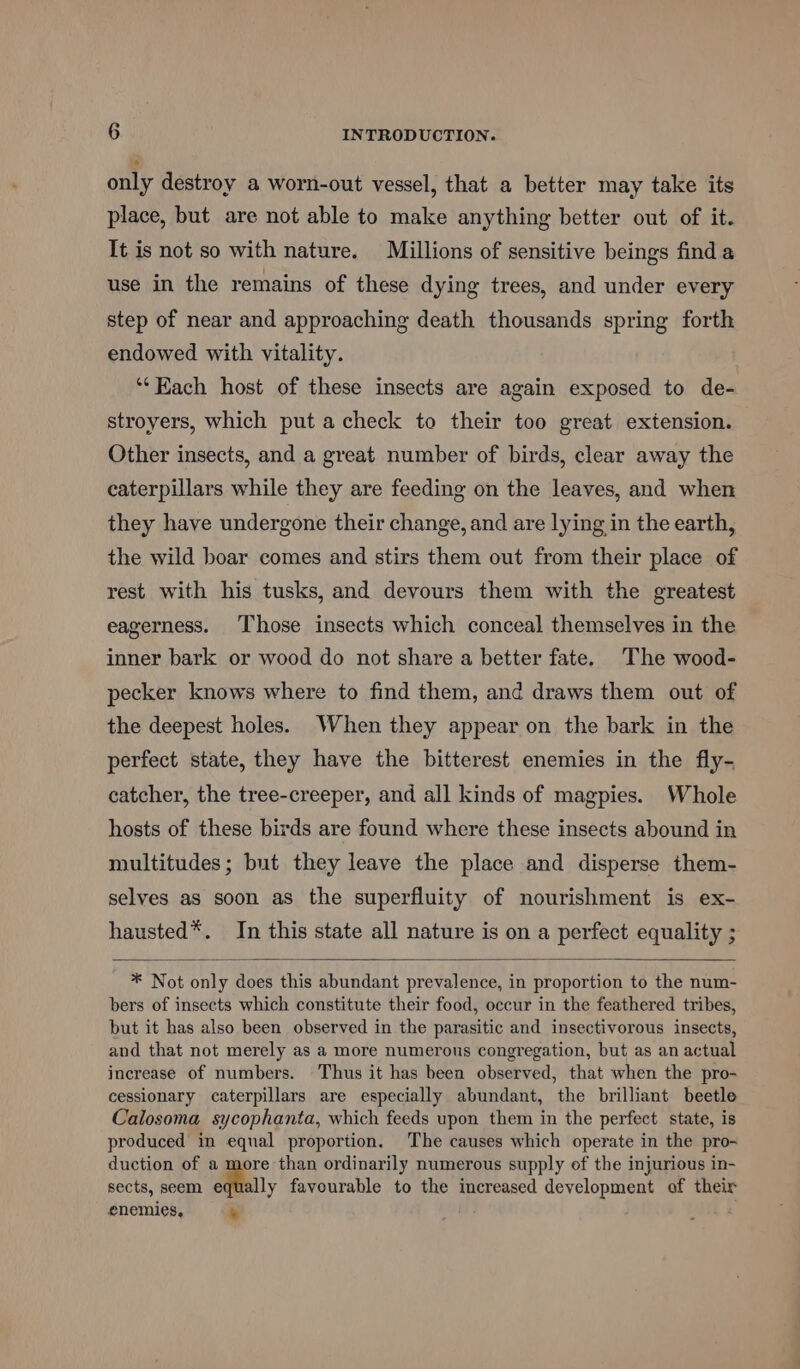 only destroy a worn-out vessel, that a better may take its place, but are not able to make anything better out of it. It is not so with nature. Millions of sensitive beings find a use in the remains of these dying trees, and under every step of near and approaching death thousands spring forth endowed with vitality. ‘“‘Kach host of these insects are again exposed to de- stroyers, which put a check to their too great extension. Other insects, and a great number of birds, clear away the caterpillars while they are feeding on the leaves, and when they have undergone their change, and are lying in the earth, the wild boar comes and stirs them out from their place of rest with his tusks, and devours them with the greatest eagerness. Those insects which conceal themselves in the inner bark or wood do not share a better fate. The wood- pecker knows where to find them, and draws them out of the deepest holes. When they appear on the bark in the perfect state, they have the bitterest enemies in the fly- catcher, the tree-creeper, and all kinds of magpies. Whole hosts of these birds are found where these insects abound in multitudes; but they leave the place and disperse them- selves as soon as the superfluity of nourishment is ex- hausted*. In this state all nature is on a perfect equality ; * Not only does this abundant prevalence, in proportion to the num- bers of insects which constitute their food, occur in the feathered tribes, but it has also been observed in the parasitic and insectivorous insects, and that not merely as a more numerous congregation, but as an actual increase of numbers. Thus it has beea observed, that when the pro- cessionary caterpillars are especially abundant, the brilliant beetle Calosoma sycophanta, which feeds upon them in the perfect state, is produced in equal proportion. The causes which operate in the pro-~ duction of a more than ordinarily numerous supply of the injurious in- sects, seem equally favourable to the increased development of their enemies, ’