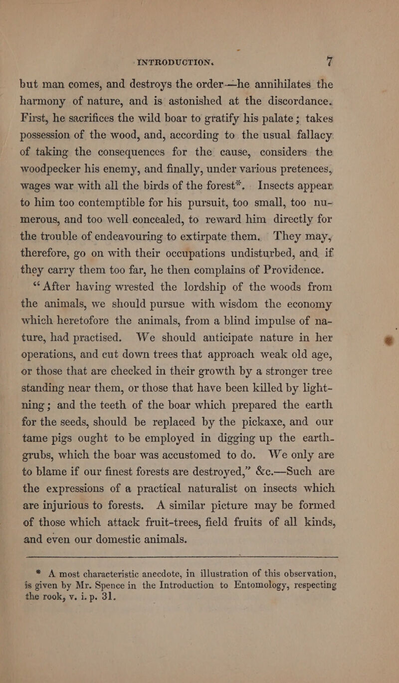 but man comes, and destroys the order-—he annihilates the harmony of nature, and is astonished at the discordance. First, he sacrifices the wild boar to gratify his palate; takes possession of the wood, and, according to the usual fallacy. of taking the consequences for the cause, considers the woodpecker his enemy, and finally, under various pretences, wages war with all the birds of the forest*. Insects appear to him too contemptible for his pursuit, too small, too nu- merous, and too well concealed, to reward him directly for the trouble of endeavouring to extirpate them. They may, therefore, go on with their occupations undisturbed, and if they carry them too far, he then complains of Providence. * After having wrested the lordship of the woods from the animals, we should pursue with wisdom the economy which heretofore the animals, from a blind impulse of na- ture, had practised. We should anticipate nature in her operations, and cut down trees that approach weak old age, or those that are checked in their growth by a stronger tree standing near them, or those that have been killed by light- ning; and the teeth of the boar which prepared the earth for the seeds, should be replaced by the pickaxe, and our tame pigs ought to be employed in digging up the earth- grubs, which the boar was accustomed to do. We only are to blame if our finest forests are destroyed,” &amp;c.—Such are the expressions of a practical naturalist on insects which are injurious to forests. A similar picture may be formed of those which attack fruit-trees, field fruits of all kinds, and even our domestic animals. * A most characteristic anecdote, in illustration of this observation, is given by Mr. Spence in the Introduction to Entomology, respecting the rook, v. i. p. 31.