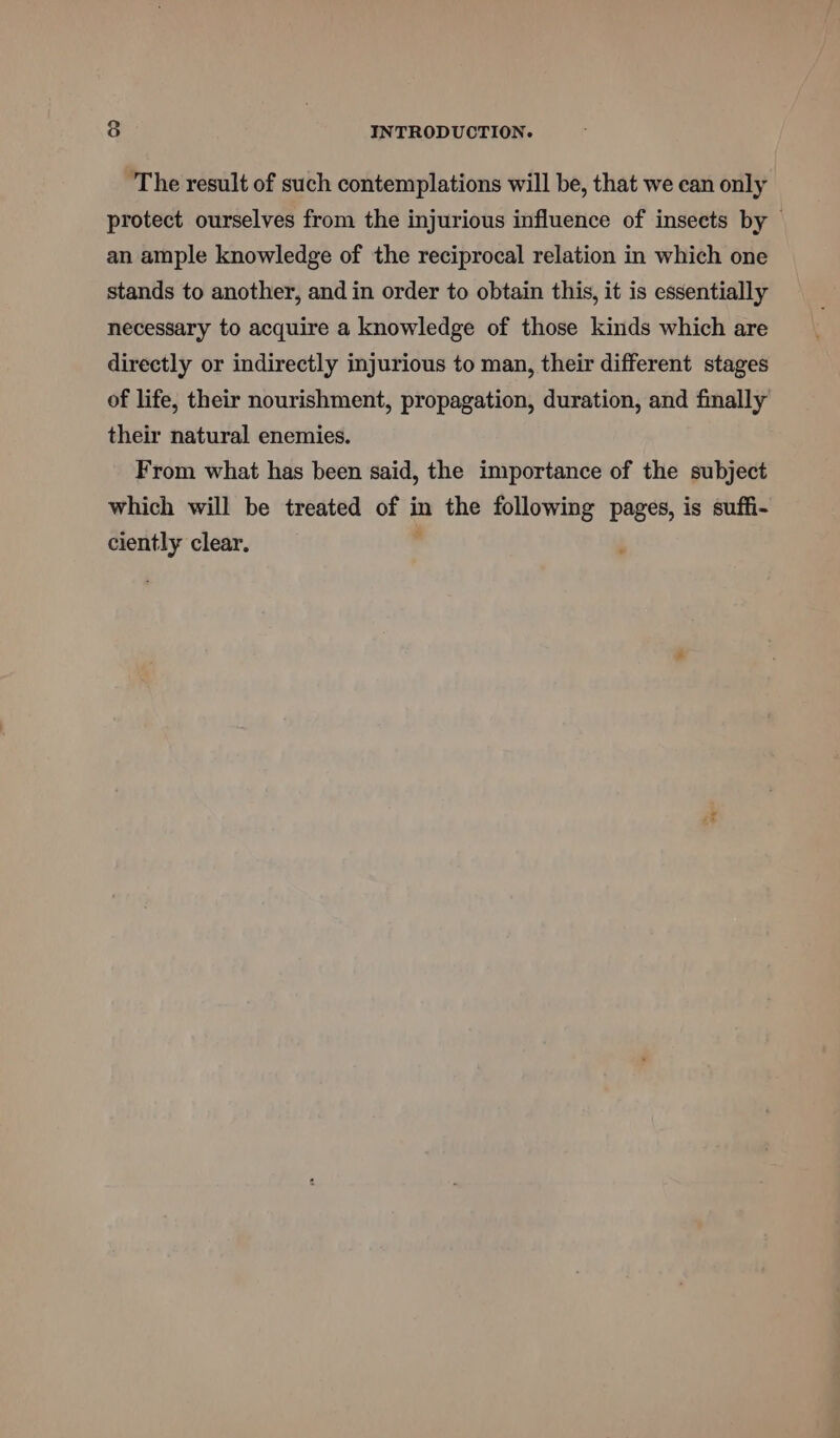 The result of such contemplations will be, that we can only protect ourselves from the injurious influence of insects by — an ample knowledge of the reciprocal relation in which one stands to another, and in order to obtain this, it is essentially necessary to acquire a knowledge of those kinds which are directly or indirectly injurious to man, their different stages of life, their nourishment, propagation, duration, and finally their natural enemies. From what has been said, the importance of the subject which will be treated of in the following pages, is suffi- ciently clear. ,