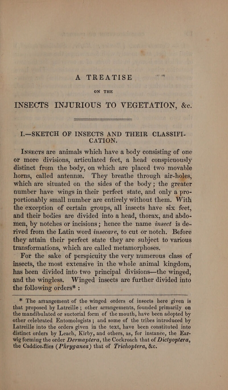 A TREATISE A ON THE INSECTS INJURIOUS TO VEGETATION, &amp;c. I.—SKETCH OF INSECTS AND THEIR CLASSIFI- CATION. Insects are animals which have a body consisting of one or more divisions, articulated feet, a head conspicuously distinct from the body, on which are placed two movable horns, called antenne. They breathe through air-holes, which are situated on the sides of the body; the greater number have wings in their perfect state, and only a pro- portionably small number are entirely without them. With the exception of certain groups, all insects have six feet, and their bodies are divided into a head, thorax, and abdo- men, by notches or incisions; hence the name insect is de- rived from the Latin word insecare, to cut or notch. Before they attain their perfect state they are subject to various transformations, which are called metamorphoses. For the sake of perspicuity the very numerous class of insects, the most extensive in the whole animal kingdom, has been divided into two principal divisions—the winged, and the wingless. Winged insects are further divided into the following orders* : * The arrangement of the winged orders of insects here given is that proposed by Latreille ; other arrangements, founded primarily on the mandibulated or suctorial form of the mouth, have been adopted by other celebrated Entomologists ; and some of the tribes introduced by Latreille into the orders given in the text, have been constituted inte distinct orders by Leach, Kirby, and others, as, for instance, the Ear- wig forming the order Dermapiera, the Cockroach that of Dictyoptera, the Caddice-flies (Phryganea) that of Trichoptera, &amp;c.