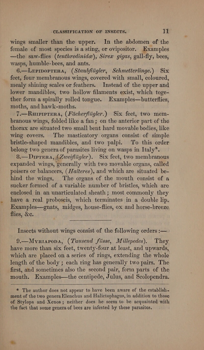 wings smaller than the upper. In the abdomen of the female of most species is a sting, or ovipositor. Examples —the saw-flies (tenthredinide), Sirex gigas, gall-fly, bees, wasps, humble-bees, and ants. 6.—LeriporTera, (Staubfliigler, Schmetterlinge.) Six feet, four membranous wings, covered with small, coloured, mealy shining scales or feathers. Instead of the upper and lower mandibles, two hollow filaments exist, which toge- ther form a spirally rolled tongue. Examples—butterflies, moths, and hawk-moths. 7.—Rurprprera, (Ficherfliigler.) Six feet, two mem- branous wings, folded like a fan; on the anterior part of the thorax are situated two small bent hard movable bodies, like wing covers. The masticatory organs consist of simple bristle-shaped mandibles, and two palpi. To this order belong two genera of parasites living on wasps in Italy*. 8.—Dirtera, (Zweifliigler). Six feet, two membranous expanded wings, ‘generally with two movable organs, called poisers or balancers, (Halteres), and which are situated be- hind the wings. The organs of the mouth consist of a sucker formed of a variable number of bristles, which are enclosed in an unarticulated sheath ; most commonly they have a real proboscis, which terminates in a double lip. Examples—gnats, midges, house-flies, ox and horse-breeze flies, &amp;c. Insects without wings consist of the following orders :— 9.—Mvyriapopa, (Tausend fiisse, Millepedes). They have more than six feet, twenty-four at least, and upwards, which are placed on a series of rings, extending the whole length of the body ; each ring has generally two pairs. The first, and sometimes also the second pair, form parts of the mouth. Examples—the centipede, Julus, and Scolopendra. * The author does not appear to have been aware of the establish- ment of the two genera Elenchus and Halictophagus, in addition to those of Stylops and Xenos; neither does he seem to be acquainted with the fact that some genera of bees are infested by these parasites.