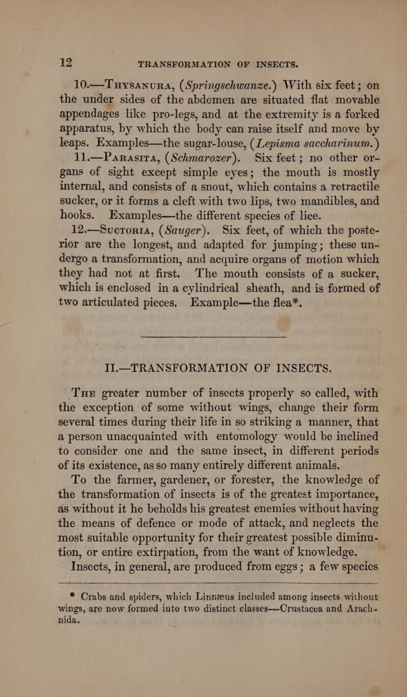 10.—Tuysanura, (Springschwanze.) With six feet ; on the under sides of the abdomen are situated flat movable appendages like pro-legs, and at the extremity is a forked apparatus, by which the body can raise itself and move by leaps. Examples—the sugar-louse, (Lepisma saccharinum. ) 11.—Parasira, (Schmarozer). Six feet; no other or- gans of sight except simple eyes; the mouth is mostly internal, and consists of a snout, which contains a retractile sucker, or it forms a cleft with two lips, two mandibles, and hooks. Examples—the different species of lice. 12.—Sucroria, (Sauger). Six feet, of which the poste- rior are the longest, and adapted for jumping; these un- dergo a transformation, and acquire organs of motion which they had not at first. The mouth consists of a sucker, which is enclosed in a cylindrical sheath, and is formed of two articulated pieces. Example—the flea*. II.—TRANSFORMATION OF INSECTS. Tue greater number of insects properly so called, with the exception of some without wings, change their form several times during their life in so striking a manner, that a person unacquainted with entomology would be inclined to consider one and the same insect, in different periods of its existence, as so many entirely different animals. To the farmer, gardener, or forester, the knowledge of the transformation of insects is of the greatest importance, as without it he beholds his greatest enemies without having the means of defence or mode of attack, and neglects the most suitable opportunity for their greatest possible diminu- tion, or entire extirpation, from the want of knowledge. Insects, in general, are produced from eggs; a few species * Crabs and spiders, which Linnzeus included among insects without wings, are now formed into two distinct classes-——Crustacea and Arach- nida.