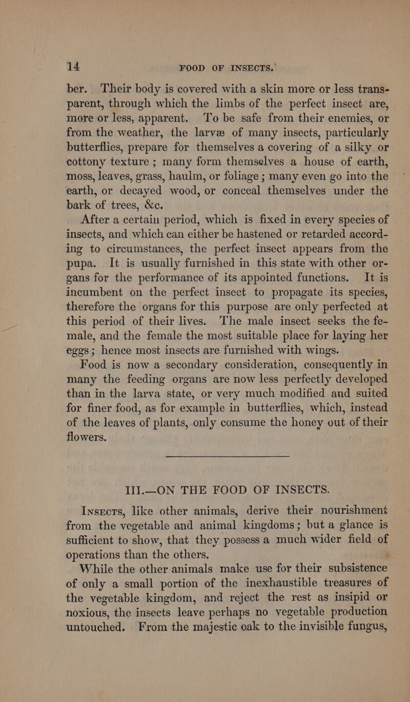 ber. Their body is covered with a skin more or less trans- parent, through which the limbs of the perfect insect are, more or less, apparent. To be safe from their enemies, or from the weather, the larvz of many insects, particularly butterflies, prepare for themselves a covering of a silky or cottony texture ; many form themselves a house of earth, moss, leaves, grass, haulm, or foliage ; many even go into the earth, or decayed wood, or conceal themselves under the bark of trees, &amp;c. After a certain period, which is fixed in every species of insects, and which can either be hastened or retarded accord- ing to circumstances, the perfect insect appears from the pupa. It is usually furnished in this state with other or- gans for the performance of its appointed functions. It is incumbent on the perfect insect to propagate its species, therefore the organs for this purpose are only perfected at this period of their lives. The male insect seeks the fe- male, and the female the most suitable place for laying her eggs; hence most insects are furnished with wings. Food is now a secondary consideration, consequently in many the feeding organs are now less perfectly developed than in the larva state, or very much modified and suited for finer food, as for example in butterflies, which, instead of the leaves of plants, only consume the honey out of their flowers. III.—ON THE FOOD OF INSECTS. Insects, like other animals, derive their nourishment from the vegetable and animal kingdoms; but a glance is sufficient to show, that they possess a much wider field of operations than the others. , While the other animals make use for their subsistence of only a small portion of the inexhaustible treasures of the vegetable kingdom, and reject the rest as insipid or noxious, the insects leave perhaps no vegetable production untouched. From the majestic oak to the invisible fungus,