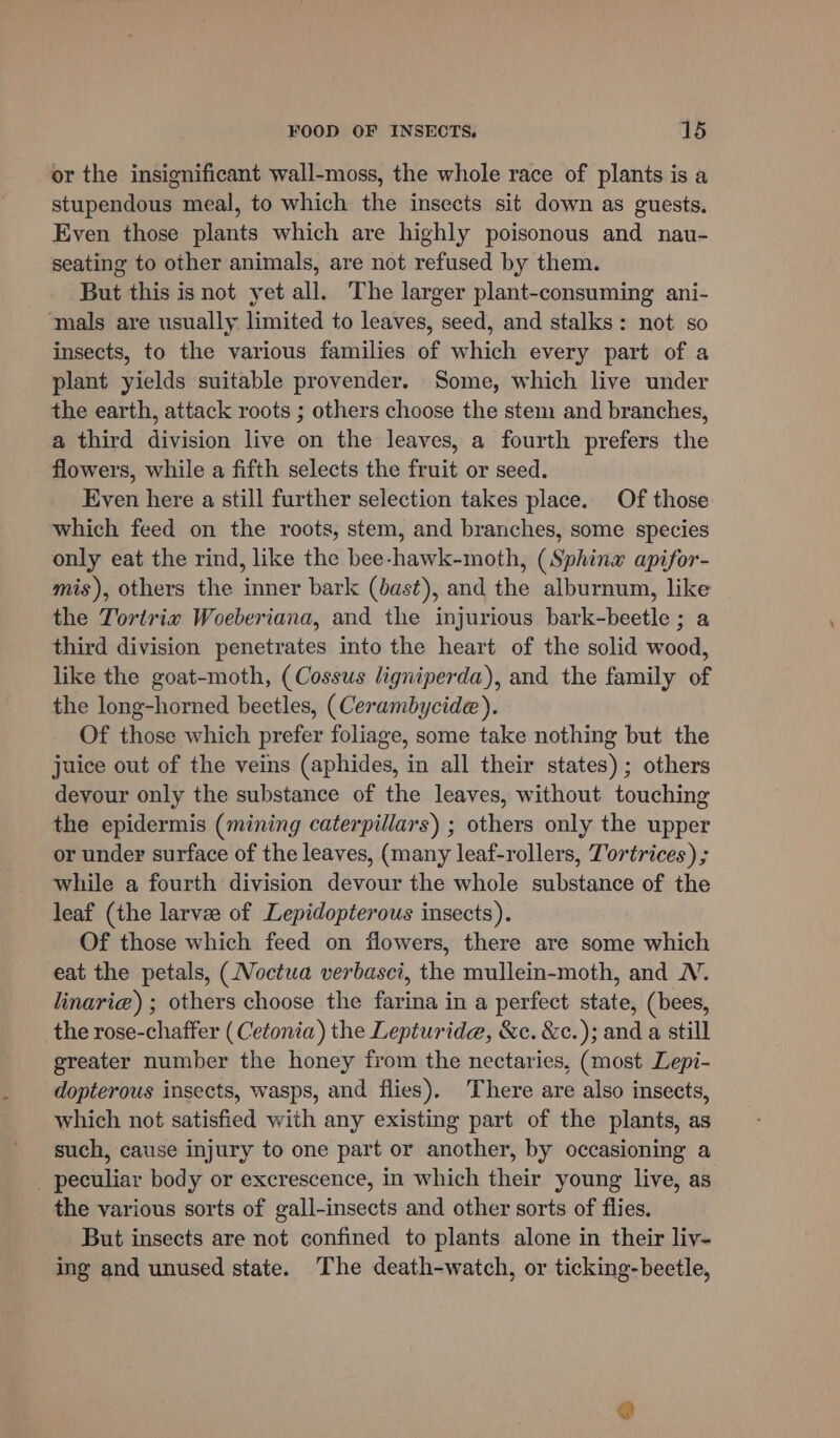 or the insignificant wall-moss, the whole race of plants is a stupendous meal, to which the insects sit down as guests. Even those plants which are highly poisonous and nau- seating to other animals, are not refused by them. But this is not yet all. The larger plant-consuming ani- ‘mals are usually limited to leaves, seed, and stalks: not so insects, to the various families of which every part of a plant yields suitable provender. Some, which live under the earth, attack roots ; others choose the stem and branches, a third division live on the leaves, a fourth prefers the flowers, while a fifth selects the fruit or seed. Even here a still further selection takes place. Of those which feed on the roots, stem, and branches, some species only eat the rind, like the bee-hawk-moth, (Sphinx apifor- mis), others the inner bark (bast), and the alburnum, like the Tortriw Woeberiana, and the injurious bark-beetle ; a third division penetrates into the heart of the solid wood, like the goat-moth, (Cossus ligniperda), and the family of the long-horned beetles, (Cerambycide). Of those which prefer foliage, some take nothing but the juice out of the veins (aphides, in all their states); others devour only the substance of the leaves, without touching the epidermis (mining caterpillars) ; others only the upper or under surface of the leaves, (many leaf-rollers, T'ortrices) ; while a fourth division devour the whole substance of the leaf (the larvee of Lepidopterous insects). Of those which feed on flowers, there are some which eat the petals, (.Voctua verbasci, the mullein-moth, and NV. linarie) ; others choose the farina in a perfect state, (bees, the rose-chaffer (Cetonia) the Lepturide, &amp;e. &amp;c.); and a still greater number the honey from the nectaries, (most Lepi- dopterous insects, wasps, and flies). There are also insects, which not satisfied with any existing part of the plants, as such, cause injury to one part or another, by occasioning a _ peculiar body or excrescence, in which their young live, as the various sorts of gall-insects and other sorts of flies. But insects are not confined to plants alone in their liv- ing and unused state. The death-watch, or ticking-beetle,