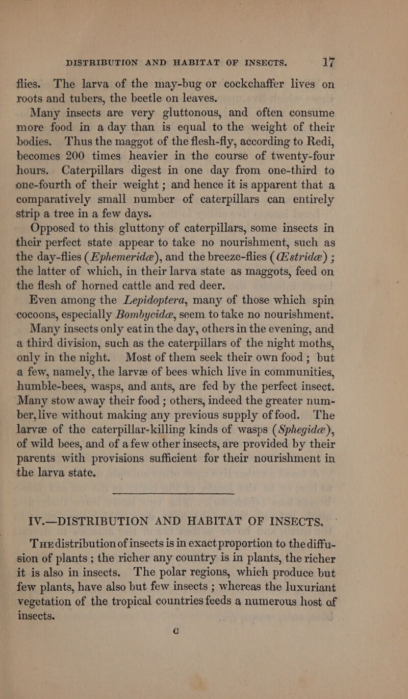 flies. The larva of the may-bug or cockchaffer lives on roots and tubers, the beetle on leaves. Many insects are very gluttonous, and often consume more food in a day than is equal to the weight of their bodies. Thus the maggot of the flesh-fly, according to Redi, becomes 200 times heavier in the course of twenty-four hours. Caterpillars digest in one day from one-third to one-fourth of their weight ; and hence it is apparent that a comparatively small number of caterpillars can entirely strip a tree in a few days. Opposed to this gluttony of caterpillars, some insects in their perfect state appear to take no nourishment, such as the day-flies (Hphemerid@), and the breeze-flies (stride) ; the latter of which, in their larva state as maggots, feed on the flesh of horned cattle and red deer. Even among the Lepidoptera, many of those which spin cocoons, especially Bombycide, seem to take no nourishment. Many insects only eatin the day, others in the evening, and a third division, such as the caterpillars of the night moths, only in the night. Most of them seek their own food ; but a few, namely, the larve of bees which live in communities, humble-bees, wasps, and ants, are fed by the perfect insect. Many stow away their food ; others, indeed the greater num- ber, live without making any previous supply offood. The larvee of the caterpillar-killing kinds of wasps (Sphegide), of wild bees, and of afew other insects, are provided by their parents with provisions sufficient for their nourishment in the larva state. IV.—DISTRIBUTION AND HABITAT OF INSECTS. Tue distribution of insects is in exact proportion to the diffu- sion of plants ; the richer any country is in plants, the richer it is also in insects. The polar regions, which produce but few plants, have also but few insects ; whereas the luxuriant vegetation of the tropical countries feeds a numerous host of insects. G