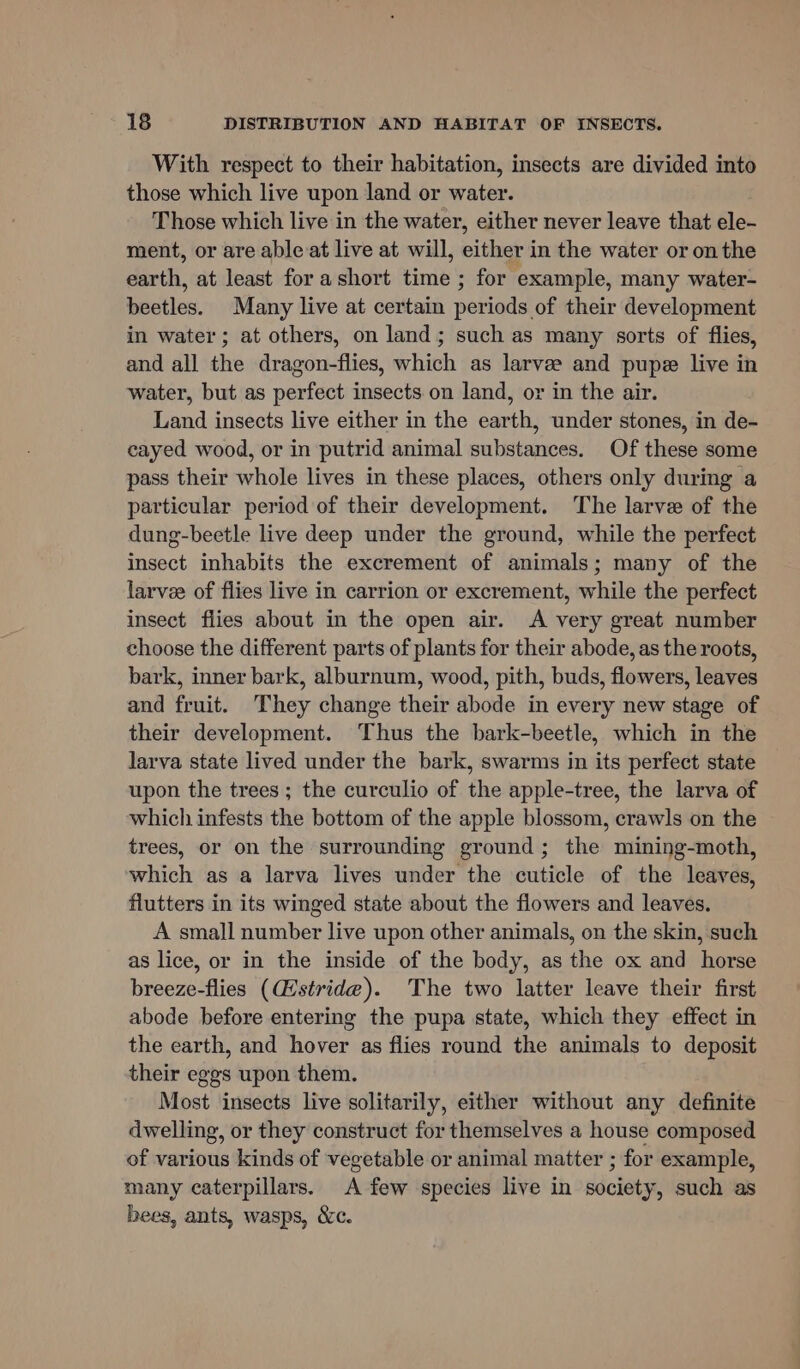 With respect to their habitation, insects are divided into those which live upon land or water. Those which live in the water, either never leave that ele- ment, or are ableat live at will, either in the water or on the earth, at least for ashort time ; for example, many water- beetles. Many live at certain periods of their development in water; at others, on land; such as many sorts of flies, and all the dragon-flies, which as larvee and pupe live in water, but as perfect insects on land, or in the air. Land insects live either in the earth, under stones, in de- cayed wood, or in putrid animal substances. Of these some pass their whole lives in these places, others only during a particular period of their development. The larve of the dung-beetle live deep under the ground, while the perfect insect inhabits the excrement of animals; many of the larvee of flies live in carrion or excrement, while the perfect insect flies about in the open air. A very great number choose the different parts of plants for their abode, as the roots, bark, inner bark, alburnum, wood, pith, buds, flowers, leaves and fruit. They change their abode in every new stage of their development. Thus the bark-beetle, which in the larva state lived under the bark, swarms in its perfect state upon the trees ; the curculio of the apple-tree, the larva of which infests the bottom of the apple blossom, crawls on the trees, or on the surrounding ground; the mining-moth, which as a larva lives under the cuticle of the leaves, flutters in its winged state about the flowers and leaves. A small number live upon other animals, on the skin, such as lice, or in the inside of the body, as the ox and horse breeze-flies (stride). The two latter leave their first abode before entering the pupa state, which they effect in the earth, and hover as flies round the animals to deposit their eggs upon them. Most insects live solitarily, either without any definite dwelling, or they construct for themselves a house composed of various kinds of vegetable or animal matter ; for example, many caterpillars. A few species live in society, such as bees, ants, wasps, &amp;c.