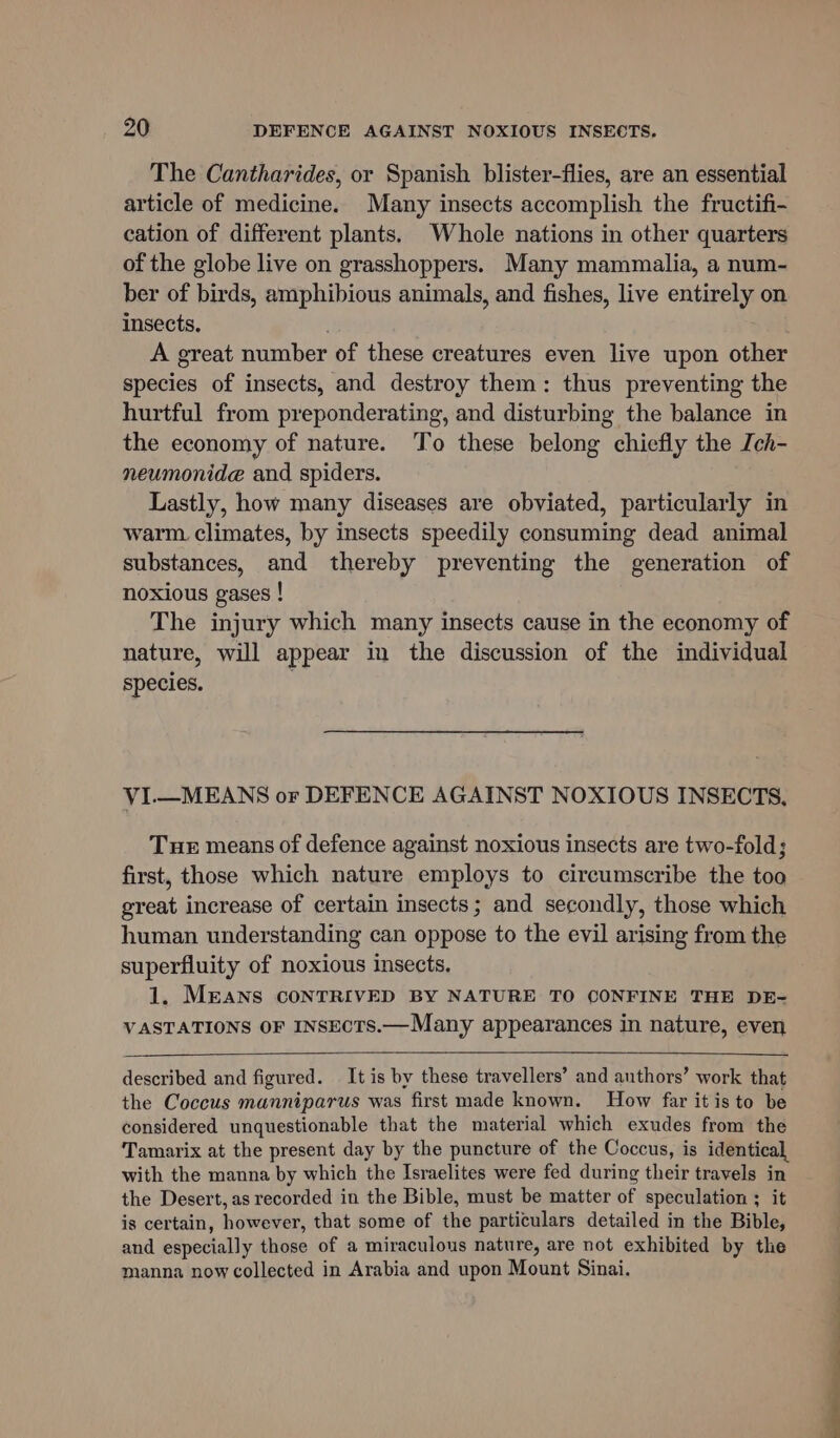 The Cantharides, or Spanish blister-flies, are an essential article of medicine. Many insects accomplish the fructifi- cation of different plants. Whole nations in other quarters of the globe live on grasshoppers. Many mammalia, a num- ber of birds, amphibious animals, and fishes, live entirely on insects, ; : A great number of these creatures even live upon other species of insects, and destroy them: thus preventing the hurtful from preponderating, and disturbing the balance in the economy of nature. To these belong chiefly the Ich- neumonide and spiders. Lastly, how many diseases are obviated, particularly in warm climates, by insects speedily consuming dead animal substances, and thereby preventing the generation of noxious gases ! The injury which many insects cause in the economy of nature, will appear in the discussion of the individual species. | VI.—MEANS or DEFENCE AGAINST NOXIOUS INSECTS, Tue means of defence against noxious insects are two-fold; first, those which nature employs to circumscribe the too great increase of certain insects; and secondly, those which human understanding can oppose to the evil arising from the superfluity of noxious insects. 1. MEANS CONTRIVED BY NATURE TO CONFINE THE DE- VASTATIONS OF INSECTS.—Many appearances in nature, even described and figured. It is by these travellers’ and authors’ work that the Coccus manniparus was first made known. How far it is to be considered unquestionable that the material which exudes from the Tamarix at the present day by the puncture of the Coccus, is identical, with the manna by which the Israelites were fed during their travels in the Desert, as recorded in the Bible, must be matter of speculation ; it is certain, however, that some of the particulars detailed in the Bible, and especially those of a miraculous nature, are not exhibited by the manna now collected in Arabia and upon Mount Sinai.