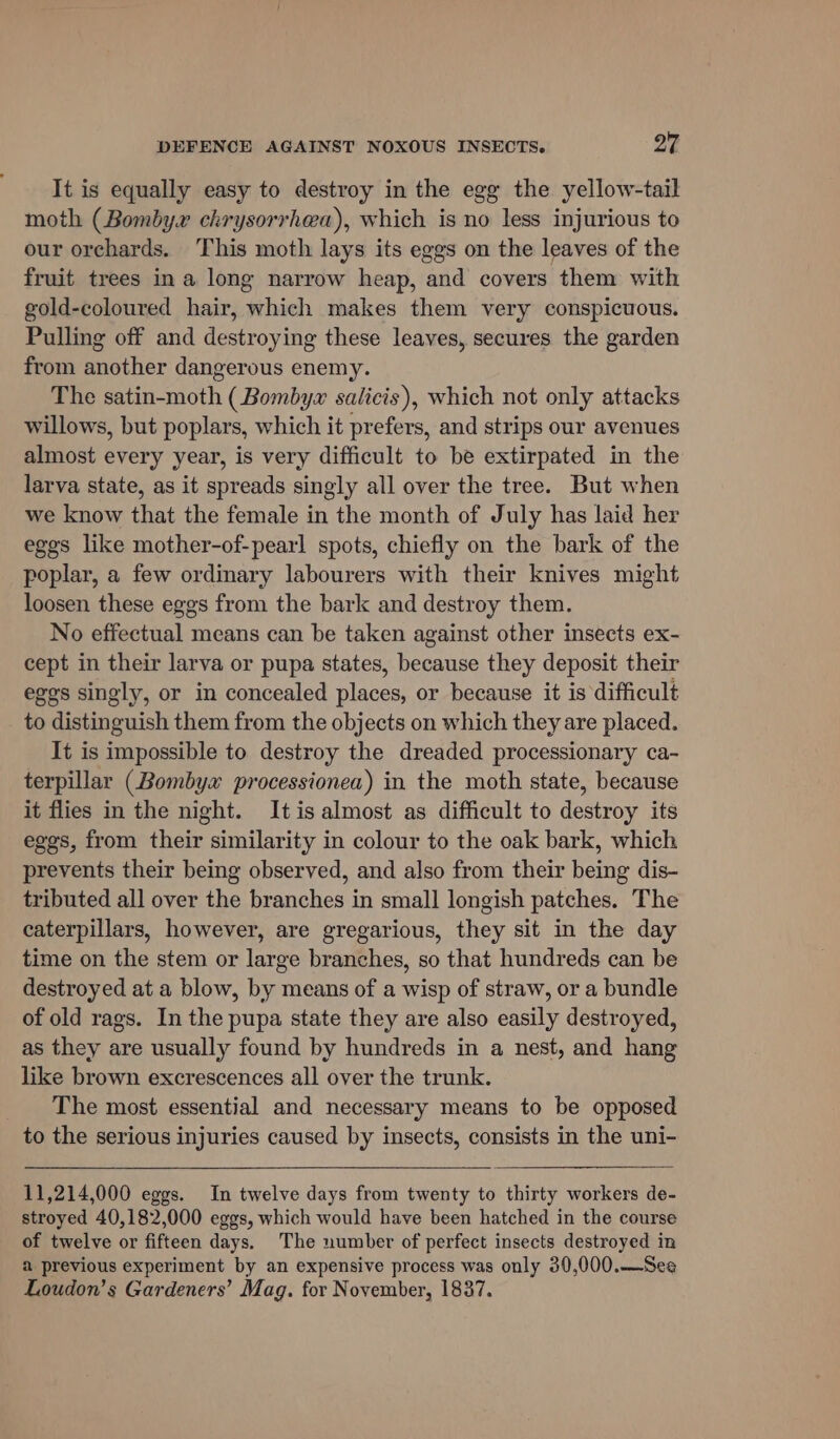 It is equally easy to destroy in the egg the yellow-tail moth (Bombyx chrysorrhea), which is no less injurious to our orchards. This moth lays its eggs on the leaves of the fruit trees ina long narrow heap, and covers them with gold-coloured hair, which makes them very conspicuous. Pulling off and destroying these leaves, secures the garden from another dangerous enemy. The satin-moth (Bombyz salicis), which not only attacks willows, but poplars, which it prefers, and strips our avenues almost every year, is very difficult to be extirpated in the larva state, as it spreads singly all over the tree. But when we know that the female in the month of July has laid her eggs like mother-of-pearl spots, chiefly on the bark of the poplar, a few ordinary labourers with their knives might loosen these eggs from the bark and destroy them. No effectual means can be taken against other insects ex- cept in their larva or pupa states, because they deposit their egos singly, or in concealed places, or because it is difficult to distinguish them from the objects on which they are placed. It is impossible to destroy the dreaded processionary ca- terpillar (Bombyx processionea) in the moth state, because it flies in the night. Itis almost as difficult to destroy its eggs, from their similarity in colour to the oak bark, which prevents their being observed, and also from their being dis- tributed all over the branches in small longish patches. The caterpillars, however, are gregarious, they sit in the day time on the stem or large branches, so that hundreds can be destroyed at a blow, by means of a wisp of straw, or a bundle of old rags. In the pupa state they are also easily destroyed, as they are usually found by hundreds in a nest, and hang like brown excrescences all over the trunk. The most essential and necessary means to be opposed to the serious injuries caused by insects, consists in the uni- 11,214,000 eggs. In twelve days from twenty to thirty workers de- stroyed 40,182,000 eggs, which would have been hatched in the course of twelve or fifteen days. The number of perfect insects destroyed in a previous experiment by an expensive process was only 30,000.—See Loudon’s Gardeners’ Mag. for November, 1837.