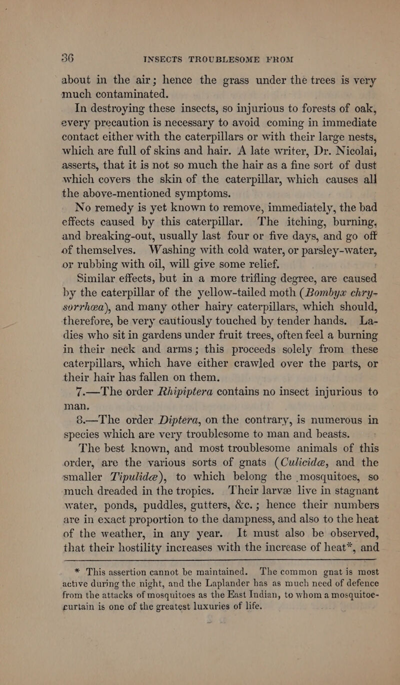 about in the air; hence the grass under the trees is very much contaminated. In destroying these insects, so injurious to forests of oak, every precaution is necessary to avoid coming in immediate contact either with the caterpillars or with their large nests, which are full of skins and hair. A late writer, Dr. Nicolai, asserts, that it is not so much the hair as a fine sort of dust which covers the skin of the caterpillar, which causes all the above-mentioned symptoms. No remedy is yet known to remove, immediately, the bad effects caused by this caterpillar. The itching, burning, and breaking-out, usually last four or five days, and go off of themselves. Washing with cold water, or parsley-water, or rubbing with oil, will give some relief. Similar effects, but in a more trifling degree, are caused by the caterpillar of the yellow-tailed moth (Bombyw chry- sorrhea), and many other hairy caterpillars, which should, therefore, be very cautiously touched by tender hands. La- dies who sit in gardens under fruit trees, often feel a burning in their neck and arms; this proceeds solely from these caterpillars, which have either crawled over the parts, or their hair has fallen on them. 7.—The order Rhipiptera contains no insect injurious to man. 8.—The order Diptera, on the contrary, is numerous in species which are very troublesome to man and beasts. The best known, and most troublesome animals of this order, are the various sorts of gnats (Culicide, and the smaller Tipulide), to which belong the mosquitoes, so much dreaded in the tropics. Their larve live in stagnant water, ponds, puddles, gutters, &amp;c.; hence their numbers are in exact proportion to the dampness, and also to the heat of the weather, in any year. It must also be observed, that their hostility increases with the increase of heat*, and * This assertion cannot be maintained. The common gnat is most active during the night, and the Laplander has as much need of defence from the attacks of mosquitoes as the East Indian, to whom a mosquitoe- curtain is one of the greatest luxuries of life.