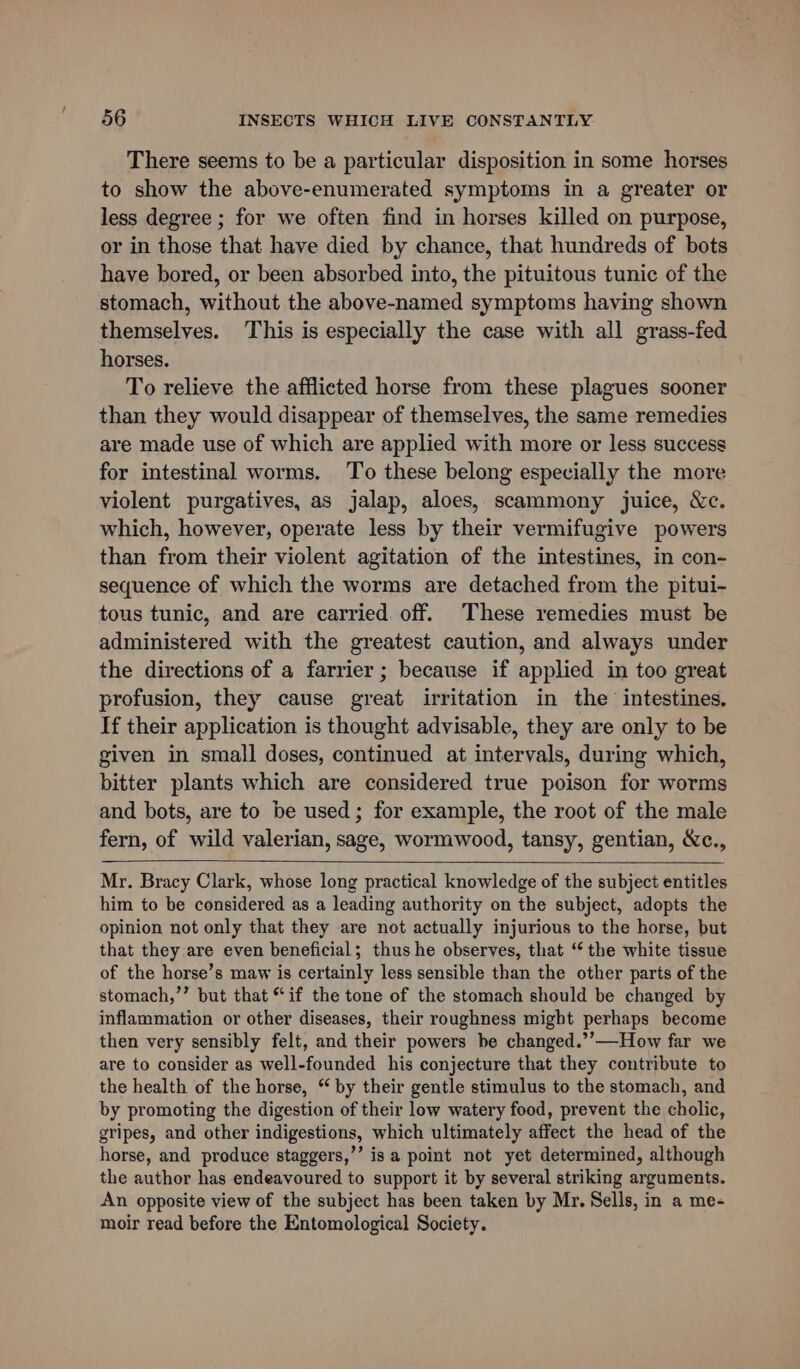 There seems to be a particular disposition in some horses to show the above-enumerated symptoms in a greater or less degree ; for we often find in horses killed on purpose, or in those that have died by chance, that hundreds of bots have bored, or been absorbed into, the pituitous tunic of the stomach, without the above-named symptoms having shown themselves. This is especially the case with all grass-fed horses. To relieve the afflicted horse from these plagues sooner than they would disappear of themselves, the same remedies are made use of which are applied with more or less success for intestinal worms. To these belong especially the more violent purgatives, as jalap, aloes, scammony juice, &amp;c. which, however, operate less by their vermifugive powers than from their violent agitation of the intestines, in con- sequence of which the worms are detached from the pitui- tous tunic, and are carried. off. These remedies must be administered with the greatest caution, and always under the directions of a farrier ; because if applied in too great profusion, they cause great irritation in the intestines, If their application is thought advisable, they are only to be given in small doses, continued at intervals, during which, bitter plants which are considered true poison for worms and bots, are to be used; for example, the root of the male fern, of wild valerian, sage, wormwood, tansy, gentian, Wc., Mr. Bracy Clark, whose long practical knowledge of the subject entitles him to be considered as a leading authority on the subject, adopts the opinion not only that they are not actually injurious to the horse, but that they are even beneficial; thus he observes, that “ the white tissue of the horse’s maw is certainly less sensible than the other parts of the stomach,’’ but that “if the tone of the stomach should be changed by inflammation or other diseases, their roughness might perhaps become then very sensibly felt, and their powers be changed.’’—How far we are to consider as well-founded his conjecture that they contribute to the health of the horse, “ by their gentle stimulus to the stomach, and by promoting the digestion of their low watery food, prevent the cholic, gripes, and other indigestions, which ultimately affect the head of the horse, and produce staggers,’’ isa point not yet determined, although the author has endeavoured to support it by several striking arguments. An opposite view of the subject has been taken by Mr. Sells, in a me- moir read before the Entomological Society.