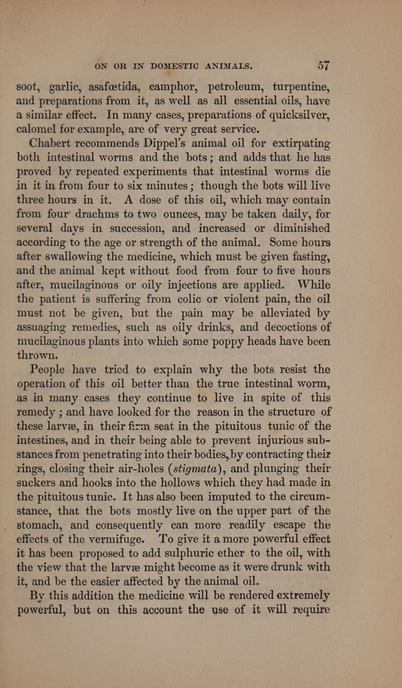 soot, garlic, asafcetida, camphor, petroleum, turpentine, and preparations from it, as well as all essential oils, have a similar effect. In many cases, preparations of quicksilver, calomel for example, are of very great service. Chabert recommends Dippel’s animal oil for extirpating both intestinal worms and the bots; and adds that he has proved by repeated experiments that intestinal worms die in it in from four to six minutes; though the bots will live three hours in it. A dose of this oil, which may contain from four’ drachms to two ounces, may be taken daily, for several days in succession, and increased or diminished according to the age or strength of the animal. Some hours after swallowing the medicine, which must be given fasting, and the animal kept without food from four to five hours after, mucilaginous or oily injections are applied. While the patient is suffering from colic or violent pain, the oil must not be given, but the pain may be alleviated by assuaging remedies, such as oily drinks, and decoctions of mucilaginous plants into which some poppy heads have been thrown. People have tried to explain why the bots resist the operation of this oil better than the true intestinal worm, as in many cases they continue to live in spite of this remedy ; and have looked for the reason in the structure of these larvee, in their firm seat in the pituitous tunic of the intestines, and in their being able to prevent injurious sub- stances from penetrating into their bodies, by contracting their rings, closing their air-holes (stigmata), and plunging their suckers and hooks into the hollows which they had made in the pituitous tunic. It has also been imputed to the circum- stance, that the bots mostly live on the upper part of the stomach, and consequently can more readily escape the effects of the vermifuge. To give it amore powerful effect it has been proposed to add sulphuric ether to the oil, with the view that the larvee might become as it were drunk with it, and be the easier affected by the animal oil. By this addition the medicine will be rendered extremely powerful, but on this account the use of it will require