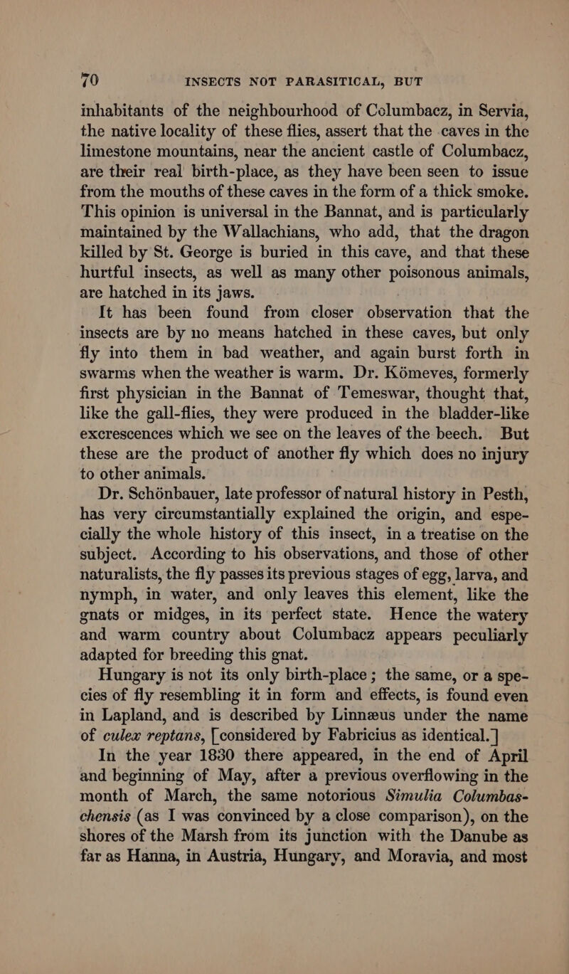 inhabitants of the neighbourhood of Columbacz, in Servia, the native locality of these flies, assert that the caves in the limestone mountains, near the ancient castle of Columbacz, are their real birth-place, as they have been seen to issue from the mouths of these caves in the form of a thick smoke. This opinion is universal in the Bannat, and is particularly maintained by the Wallachians, who add, that the dragon killed by St. George is buried in this cave, and that these hurtful insects, as well as many other poisonous animals, are hatched in its jaws. It has been found from closer observation that the insects are by no means hatched in these caves, but only fly into them in bad weather, and again burst forth in swarms when the weather is warm. Dr. Kémeves, formerly first physician in the Bannat of Temeswar, thought that, like the gall-flies, they were produced in the bladder-like excrescences which we see on the leaves of the beech. But these are the product of another fly which does no injury to other animals. Dr. Schénbauer, late professor of natural history in Pesth, has very circumstantially explained the origin, and espe- cially the whole history of this insect, in a treatise on the subject. According to his observations, and those of other naturalists, the fly passes its previous stages of egg, larva, and nymph, in water, and only leaves this element, like the gnats or midges, in its perfect state. Hence the watery and warm country about Columbacz appears peculiarly adapted for breeding this gnat. Hungary is not its only birth-place ; the same, or a spe- cies of fly resembling it in form and effects, is found even in Lapland, and is described by Linneus under the name of culex reptans, [considered by Fabricius as identical. ] In the year 1830 there appeared, in the end of April and beginning of May, after a previous overflowing in the month of March, the same notorious Simulia Columbas- chensis (as I was convinced by a close comparison), on the shores of the Marsh from its junction with the Danube as far as Hanna, in Austria, Hungary, and Moravia, and most