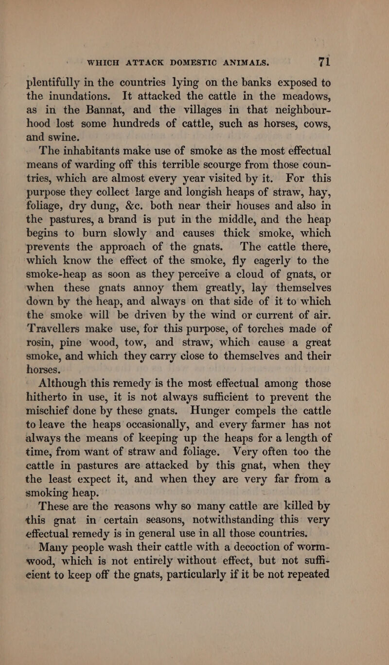 plentifully in the countries lying on the banks exposed to the inundations. It attacked the cattle in the meadows, as in the Bannat, and the villages in that neighbour- hood lost some hundreds of cattle, such as horses, cows, and swine. The inhabitants make use of smoke as the most effectual means of warding off this terrible scourge from those coun- tries, which are almost every year visited by it. For this purpose they collect large and longish heaps of straw, hay, foliage, dry dung, &amp;c. both near their houses and also in the pastures, a brand is put in the middle, and the heap begins to burn slowly and causes thick smoke, which prevents the approach of the gnats. The cattle there, which know the effect of the smoke, fly eagerly to the smoke-heap as soon as they perceive a cloud of gnats, or when these gnats annoy them greatly, lay themselves down by the heap, and always on that side of it to which the smoke will be driven by the wind or current of air. Travellers make use, for this purpose, of torches made of rosin, pine wood, tow, and straw, which cause a great smoke, and which they carry close to themselves and their horses. Although this remedy is the most effectual among those hitherto in use, it is not always sufficient to prevent the mischief done by these gnats. Hunger compels the cattle to leave the heaps occasionally, and every farmer has not always the means of keeping up the heaps for a length of time, from want of straw and foliage. Very often too the cattle in pastures are attacked by this gnat, when they the least expect it, and when they are very far from a smoking heap. These are the reasons why so many cattle are killed by this gnat in certain seasons, notwithstanding this very effectual remedy is in general use in all those countries. Many people wash their cattle with a decoction of worm- wood, which is not entirely without effect, but not suffi- cient to keep off the gnats, particularly if it be not repeated