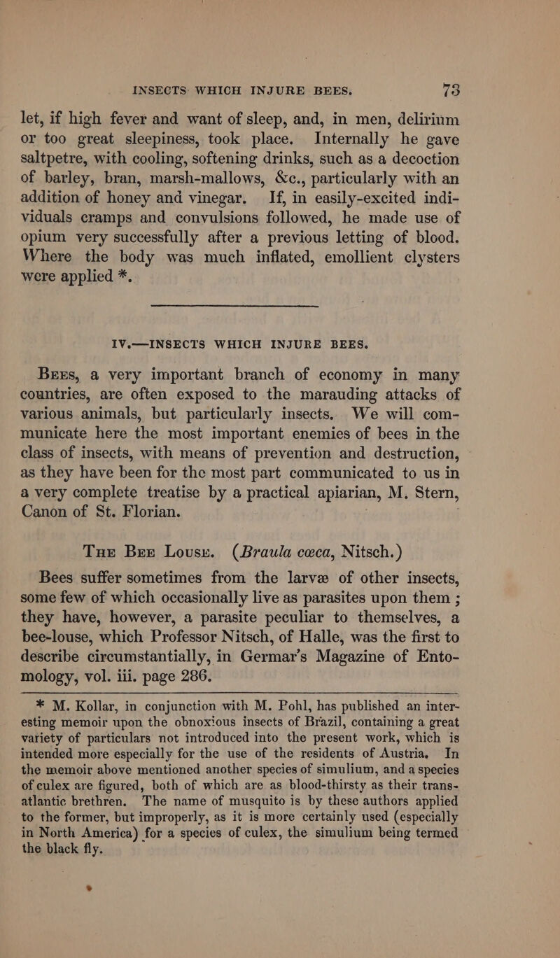 let, if high fever and want of sleep, and, in men, delirinm or too great sleepiness, took place. Internally he gave saltpetre, with cooling, softening drinks, such as a decoction of barley, bran, marsh-mallows, &amp;c., particularly with an addition of honey and vinegar. If, in easily-excited indi- viduals cramps and convulsions followed, he made use of opium very successfully after a previous letting of blood. Where the body was much inflated, emollient clysters were applied *. IV.— INSECTS WHICH INJURE BEES. Beers, a very important branch of economy in many countries, are often exposed to the marauding attacks of various animals, but particularly insects. We will com- municate here the most important enemies of bees in the class of insects, with means of prevention and destruction, as they have been for the most part communicated to us in a very complete treatise by a practical apiarian, M. Stern, Canon of St. Florian. Tue Bee Lousy. (Braula ceca, Nitsch.) Bees suffer sometimes from the larve of other insects, some few of which occasionally live as parasites upon them ; they have, however, a parasite peculiar to themselves, a bee-louse, which Professor Nitsch, of Halle, was the first to describe circumstantially, in Germar’s Magazine of Ento- mology, vol. iii. page 286. * M. Kollar, in conjunction with M. Pohl, has published an inter- esting memoir upon the obnoxious insects of Brazil, containing a great variety of particulars not introduced into the present work, which is intended more especially for the use of the residents of Austria. In the memoir above mentioned another species of simulium, and a species of culex are figured, both of which are as blood-thirsty as their trans- atlantic brethren. The name of musquito is by these authors applied to the former, but improperly, as it is more certainly used (especially in North America) for a species of culex, the simulium being termed the black fly.