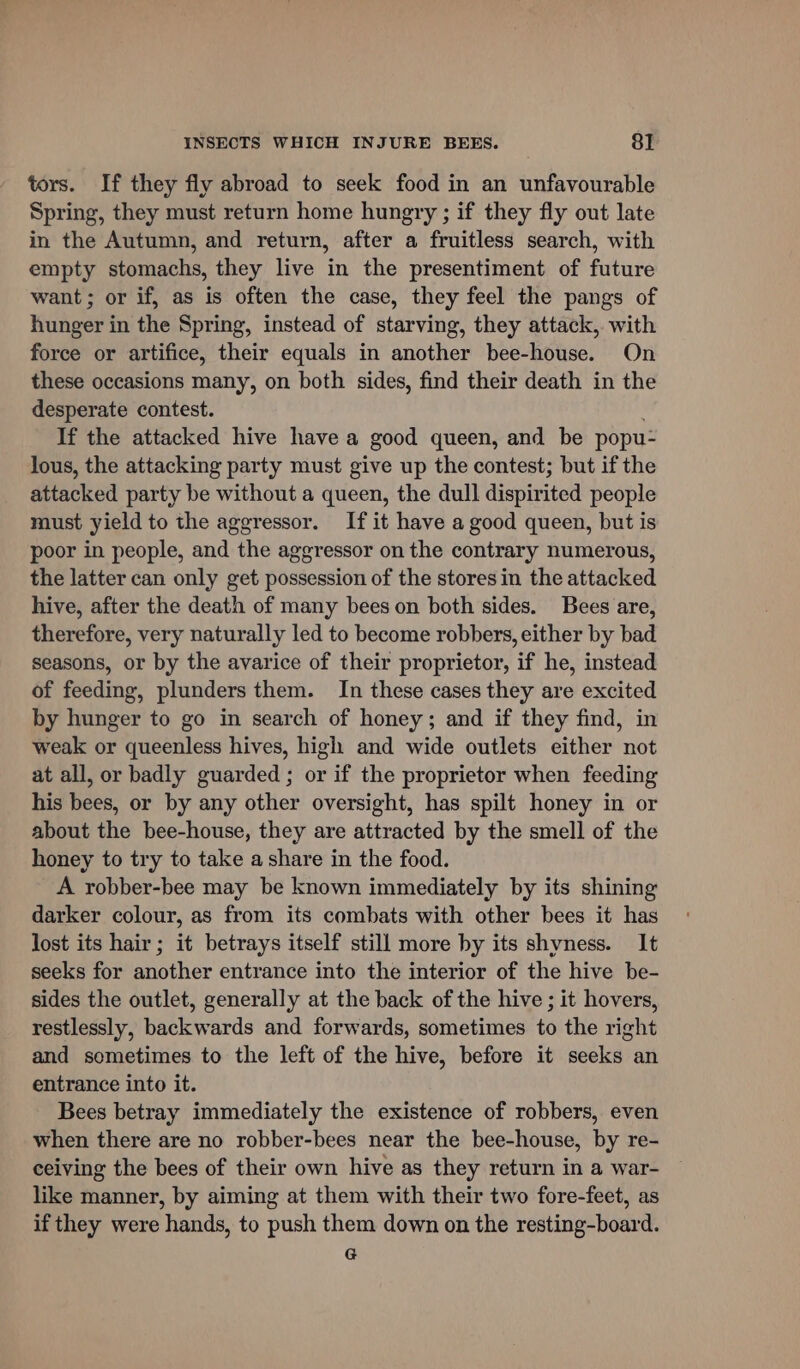 tors. If they fly abroad to seek food in an unfavourable Spring, they must return home hungry ; if they fly out late in the Autumn, and return, after a fruitless search, with empty stomachs, they live in the presentiment of future want; or if, as is often the case, they feel the pangs of hunger in the Spring, instead of starving, they attack, with force or artifice, their equals in another bee-house. On these occasions many, on both sides, find their death in the desperate contest. If the attacked hive have a good queen, and be popu- lous, the attacking party must give up the contest; but if the attacked party be without a queen, the dull dispirited people must yield to the aggressor. If it have a good queen, but is poor in people, and the aggressor on the contrary numerous, the latter can only get possession of the stores in the attacked hive, after the death of many bees on both sides. Bees are, therefore, very naturally led to become robbers, either by bad seasons, or by the avarice of their proprietor, if he, instead of feeding, plunders them. In these cases they are excited by hunger to go in search of honey; and if they find, in weak or queenless hives, high and wide outlets either not at all, or badly guarded ; or if the proprietor when feeding his bees, or by any other oversight, has spilt honey in or about the bee-house, they are attracted by the smell of the honey to try to take a share in the food. A robber-bee may be known immediately by its shining darker colour, as from its combats with other bees it has lost its hair; it betrays itself still more by its shyness. It seeks for another entrance into the interior of the hive be- sides the outlet, generally at the back of the hive ; it hovers, restlessly, backwards and forwards, sometimes to the right and sometimes to the left of the hive, before it seeks an entrance into it. Bees betray immediately the existence of robbers, even when there are no robber-bees near the bee-house, by re- ceiving the bees of their own hive as they return in a war- like manner, by aiming at them with their two fore-feet, as if they were hands, to push them down on the resting-board. G