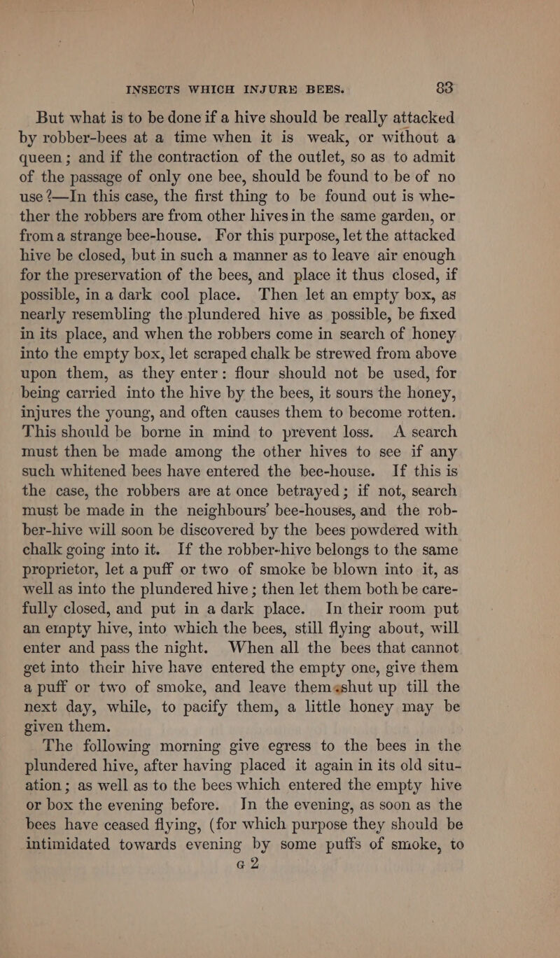 But what is to be done if a hive should be really attacked by robber-bees at a time when it is weak, or without a queen ; and if the contraction of the outlet, so as to admit of the passage of only one bee, should be found to be of no use ‘—In this case, the first thing to be found out is whe- ther the robbers are from other hivesin the same garden, or froma strange bee-house. For this purpose, let the attacked hive be closed, but in such a manner as to leave air enough for the preservation of the bees, and place it thus closed, if possible, in a dark cool place. Then let an empty box, as nearly resembling the plundered hive as possible, be fixed in its place, and when the robbers come in search of honey: into the empty box, let scraped chalk be strewed from above upon them, as they enter: flour should not be used, for being carried into the hive by the bees, it sours the honey, injures the young, and often causes them to become rotten. This should be borne in mind to prevent loss. A search must then be made among the other hives to see if any such whitened bees have entered the bee-house. If this is the case, the robbers are at once betrayed; if not, search must be made in the neighbours’ bee-houses, and the rob- ber-hive will soon be discovered by the bees powdered with chalk going into it. If the robber-hive belongs to the same proprietor, let a puff or two of smoke be blown into it, as well as into the plundered hive ; then let them both be care- fully closed, and put in adark place. In their room put an ernpty hive, into which the bees, still flying about, will enter and pass the night. When all the bees that cannot get into their hive have entered the empty one, give them a puff or two of smoke, and leave them¢shut up till the next day, while, to pacify them, a little honey may be given them. The following morning give egress to the bees in the plundered hive, after having placed it again in its old situ- ation ; as well as to the bees which entered the empty hive or box the evening before. Jn the evening, as soon as the bees have ceased flying, (for which purpose they should be intimidated towards evening by some puffs of smoke, to a2