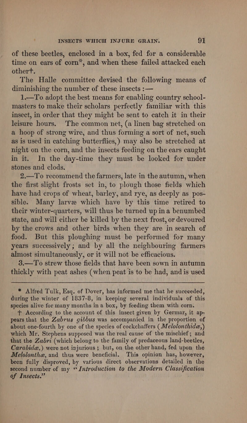 of these beetles, enclosed in a box, fed for a considerable time on ears of corn*, and when these failed attacked each othert. The Halle committee devised the following means of diminishing the number of these insects :— 1.—To adopt the best means for enabling country school- masters to make their scholars perfectly familiar with this insect, in order that they might be sent to catch it in their leisure hours. ‘The common net, (a linen bag stretched on a hoop of strong wire, and thus forming a sort of net, such as is used in catching butterflies,) may also be stretched at night on the corn, and the insects feeding on the ears caught in it. In the day-time they must be looked for under stones and clods. 2.—To recommend the farmers, late in the autumn, when the first slight frosts set in, to plough those fields which have had crops of wheat, barley, and rye, as deeply as pos- sible. Many larve which have by this time retired to their winter-quarters, will thus be turned up ina benumbed state, and will either be killed by the next frost, or devoured by the crows and other birds when they are in search of food. But this ploughing must be performed for many years successively ; and by all the neighbouring farmers almost simultaneously, or it will not be efficacious. 3.—To strew those fields that have been sown in autumn thickly with peat ashes (when peat is to be had, and is used * Alfred Tulk, Esq. of Dover, has informed me that he suceeeded, during the winter of 1837-8, in keeping several individuals of this species alive for many months in a box, by feeding them with corn. tT According to the account of this insect given by Germar, it ap- pears that the Zabrus gibbus was accompanied in the proportion of about one-fourth by one of the species of cockchaffers (Melolonthide,) which Mr. Stephens supposed was the real cause of the mischief; and that the Zabri (which belong to the family of predaceous land- -beetles, Carabide,) were not injurious ; but, on the other hand, fed upon the Melolonthe, and thus were erciged. This opinion has, however, been fully disproved, by various direct observations detailed in the second number of my ‘Introduction to the Modern Pendle of Insects.”