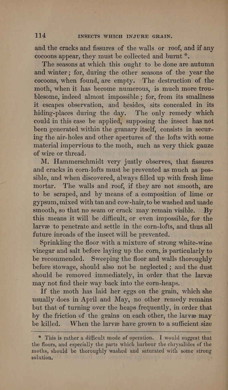 and the cracks and fissures of the walls or roof, and if any cocoons appear, they must be collected and burnt *. The seasons at which this ought to be done are autumn and winter; for, during the other seasons of the year the cocoons, when found, are empty. The destruction of the moth, when it has become numerous, is much more trou- blesome, indeed almost impossible ; for, from its smallness it escapes observation, and besides, sits concealed in its hiding-places during the day. The only remedy which could in this case be applied, supposing the insect has not been generated within the granary itself, consists in secur- ing the air-holes and other apertures of the lofts with some material impervious to the moth, such as very thick gauze of wire or thread. M. Hammerschmidt very justly observes, that fissures and cracks in corn-lofts must be prevented as much as pos- sible, and when discovered, always filled up with fresh lime mortar. The walls and roof, if they are not smooth, are to be scraped, and by means of a composition of lime or gypsum, mixed with tan and cow-hair, to be washed and made smooth, so that no seam or crack may remain visible. By this means it will be difficult, or even impossible, for the larvee to penetrate and settle in the corn-lofts, and thus all future inroads of the insect will be prevented. Sprinkling the floor with a mixture of strong white-wine vinegar and salt before laying up the corn, is particularly to be recommended. Sweeping the floor and walls thoroughly before stowage, should also not be neglected ; and the dust should be removed immediately, in order that the larve may not find their way back into the corn-heaps. If the moth has laid her eggs on the grain, which she usually does in April and May, no other remedy remains but that of turning over the heaps frequently, in order that by the friction of the grains on each other, the larve may be killed. When the larve have grown to a sufficient size * This is rather a difficult mode of operation. I would suggest that the floors, and especially the parts which harbour the chrysalides of the moths, should be thoroughly washed and saturated with some strong solution.