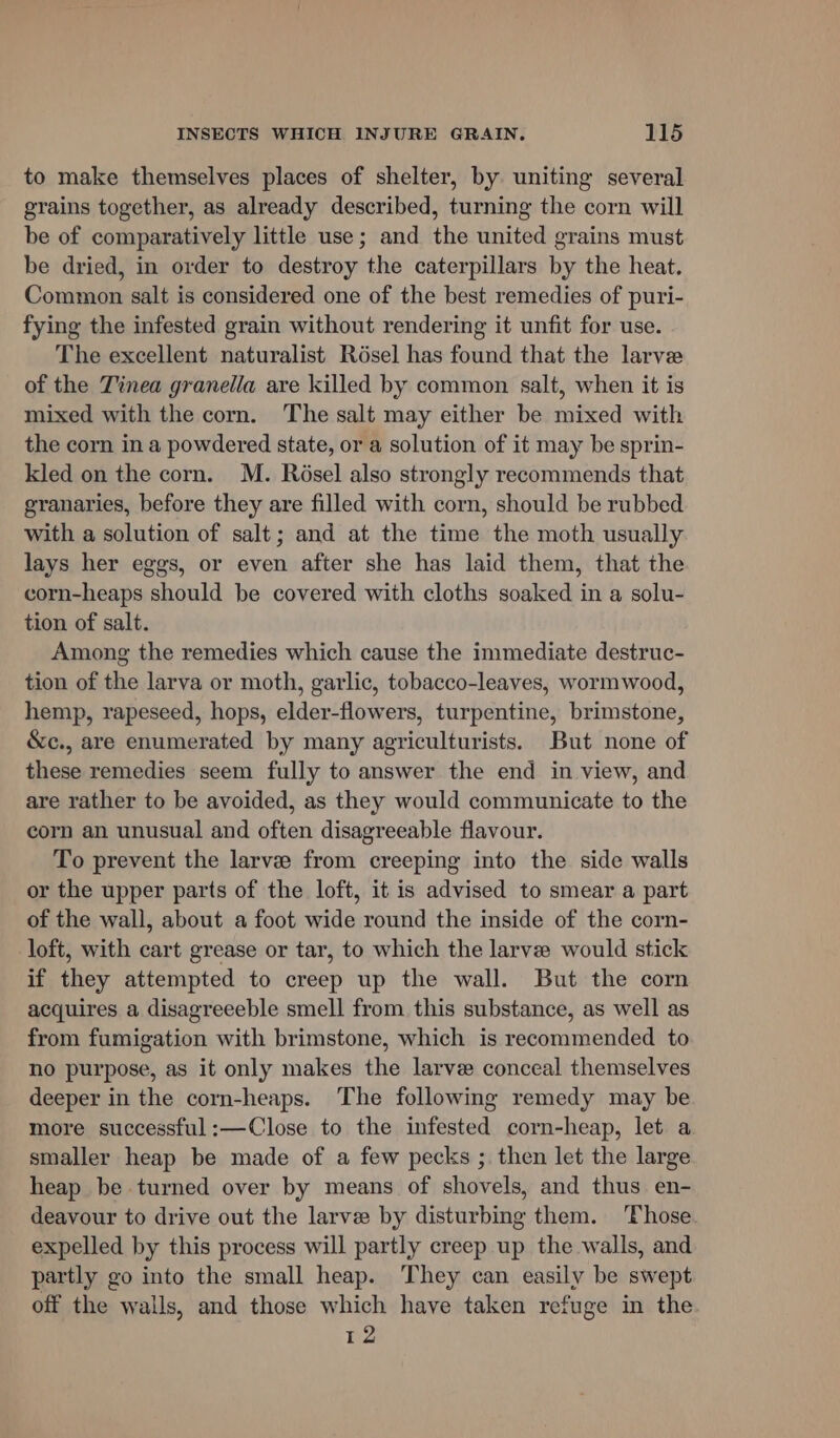 to make themselves places of shelter, by uniting several grains together, as already described, turning the corn will be of comparatively little use; and the united grains must be dried, in order to destroy the caterpillars by the heat. Common salt is considered one of the best remedies of puri- fying the infested grain without rendering it unfit for use. The excellent naturalist Résel has found that the larvee of the Tinea granella are killed by common salt, when it is mixed with the corn. The salt may either be mixed with the corn in a powdered state, or a solution of it may be sprin- kled on the corn. M. Résel also strongly recommends that granaries, before they are filled with corn, should be rubbed with a solution of salt; and at the time the moth usually lays her eggs, or even after she has laid them, that the corn-heaps should be covered with cloths soaked in a solu- tion of salt. Among the remedies which cause the immediate destruc- tion of the larva or moth, garlic, tobacco-leaves, wormwood, hemp, rapeseed, hops, elder-flowers, turpentine, brimstone, &amp;c., are enumerated by many agriculturists. But none of these remedies seem fully to answer the end in view, and are rather to be avoided, as they would communicate to the corn an unusual and often disagreeable flavour. To prevent the larve from creeping into the side walls or the upper parts of the loft, it is advised to smear a part of the wall, about a foot wide round the inside of the corn- loft, with cart grease or tar, to which the larve would stick if they attempted to creep up the wall. But the corn acquires a disagreeeble smell from this substance, as well as from fumigation with brimstone, which is recommended to no purpose, as it only makes the larve conceal themselves deeper in the corn-heaps. The following remedy may be more successful :—Close to the infested corn-heap, let a smaller heap be made of a few pecks ; then let the large heap be turned over by means of shovels, and thus en- deavour to drive out the larve by disturbing them. Those expelled by this process will partly creep up the walls, and partly go into the small heap. They can easily be swept off the walls, and those which have taken refuge in the 12