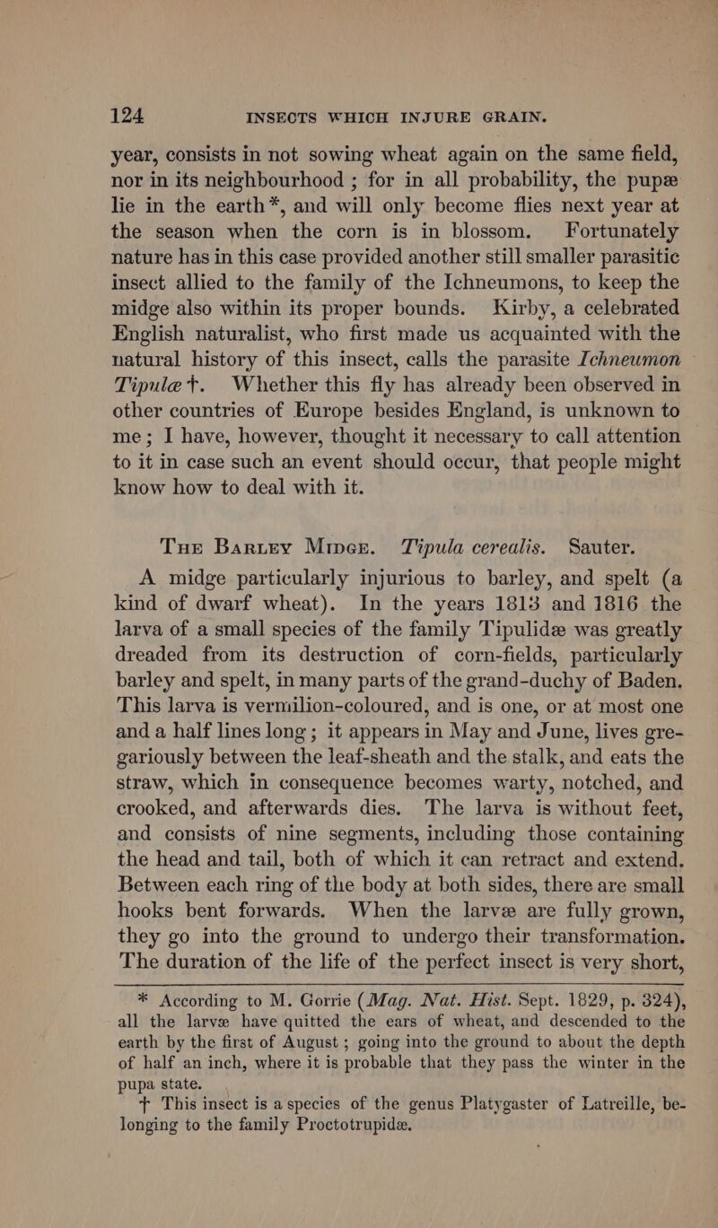 year, consists in not sowing wheat again on the same field, nor in its neighbourhood ; for in all probability, the pupe lie in the earth*, and will only become flies next year at the season when the corn is in blossom. Fortunately nature has in this case provided another still smaller parasitic insect allied to the family of the Ichneumons, to keep the midge also within its proper bounds. Kirby, a celebrated English naturalist, who first made us acquainted with the natural history of this insect, calls the parasite Ichnewmon Tipulet. Whether this fly has already been observed in other countries of Europe besides England, is unknown to me; I have, however, thought it necessary to call attention to it in case such an event should occur, that people might know how to deal with it. Tue Bartey Miper. Tipula cerealis. Sauter. A midge particularly injurious to barley, and spelt (a kind of dwarf wheat). In the years 1813 and 1816 the larva of a small species of the family Tipulide was greatly dreaded from its destruction of corn-fields, particularly barley and spelt, in many parts of the grand-duchy of Baden, This larva is vermilion-coloured, and is one, or at most one and a half lines long ; it appears in May and June, lives gre- gariously between the leaf-sheath and the stalk, and eats the straw, which in consequence becomes warty, notched, and crooked, and afterwards dies. The larva is without feet, and consists of nine segments, including those containing the head and tail, both of which it can retract and extend, Between each ring of the body at both sides, there are small hooks bent forwards. When the larve are fully grown, they go into the ground to undergo their transformation. The duration of the life of the perfect insect is very short, * According to M. Gorrie (Mag. Nat. Hist. Sept. 1829, p. 324), all the larve have quitted the ears of wheat, and descended to the earth by the first of August ; going into the ground to about the depth of half an inch, where it is probable that they pass the winter in the pupa state. + This insect is a species of the genus Platygaster of Latreille, be- longing to the family Proctotrupide.