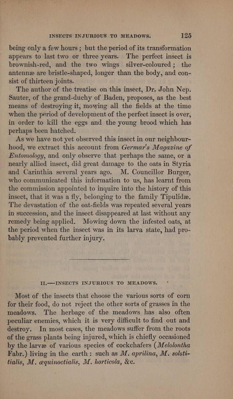 being only a few hours ; but the period of its transformation appears to last two or three years. The perfect insect is brownish-red, and the two wings silver-coloured; the antenne are bristle-shaped, longer than the body, and con- sist of thirteen joints. The author of the treatise on this insect, Dr. John Nep. Sauter, of the grand-duchy of Baden, proposes, as the best means of destroying it, mowing all the fields at the time when the period of development of the perfect insect is over, in order to kill the eggs and the young brood which has perhaps been hatched. As we have not yet observed this insect in our neighbour- hood, we extract this account from Germar’s Magazine of Entomology, and only observe that perhaps the same, or a nearly allied insect, did great damage to the oats in Styria and Carinthia several years ago. M. Councillor Burger, who communicated this information to us, has learnt from the commission appointed to inquire into the history of this insect, that it was a fly, belonging to the family Tipulide. The devastation of the oat-fields was repeated several years in succession, and the insect disappeared at last without any remedy being applied. Mowing down the infested oats, at the period when the insect was in its larva state, had pro- bably prevented further injury. II.— INSECTS INJURIOUS TO MEADOWS. Most of the insects that choose the various sorts of corn for their food, do not reject the other sorts of grasses in the meadows, The herbage of the meadows has also often peculiar enemies, which it is very difficult to find out and destroy. In most cases, the meadows suffer from the roots of the grass plants being injured, which is chiefly occasioned by the larve of various species of cockchafers (Melolontha Fabr.) living in the earth: such as M. aprilina, M. solsti- tialis, M. equinoctialis, M. horticola, &amp;e.