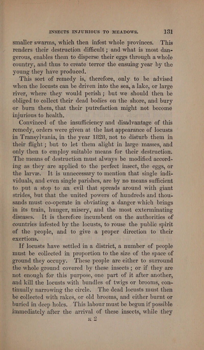 smaller swarms, which then infest whole provinces. This renders their destruction difficult ; and what is most dan- gerous, enables them to disperse their eggs through a whole country, and thus to create terror the ensuing year by the young they have produced. This sort of remedy is, therefore, only to be advised when the locusts can be driven into the sea, a lake, or large river, where they would perish; but we should then be obliged to collect their dead bodies on the shore, and bury or burn them, that their putrefaction might not become injurious to health. Convinced of the insufficiency and disadvantage of this remedy, orders were given at the last appearance of locusts in Transylvania, in the year 1828, not to disturb them in their flight ; but to let them alight in large masses, and only then to employ suitable means for their destruction. The means of destruction must always be modified accord- ing as they are applied to the perfect insect, the eggs, or the larve. It is unnecessary to mention that single indi- viduals, and even single parishes, are by no means sufficient to put a stop to an evil that spreads around with giant strides, but that the united powers of hundreds and thou- sands must co-operate in obviating a danger which brings in its train, hunger, misery, and the most exterminating diseases. It is therefore incumbent on the authorities of countries infested by the locusts, to rouse the public spirit of the people, and to give a proper direction to their exertions. If locusts have settled in a district, a number of people must be collected in proportion to the size of the space of ground they occupy. These people are either to surround the whole ground covered by these insects ; or if they are not enough for this purpose, one part of it after another, and kill the locusts with bundles of twigs or brooms, con- tinually narrowing the circle. ‘The dead locusts must then be collected with rakes, or old brooms, and either burnt or buried in deep holes. This labour must be begun if possible immediately after the arrival of these insects, while they K 2