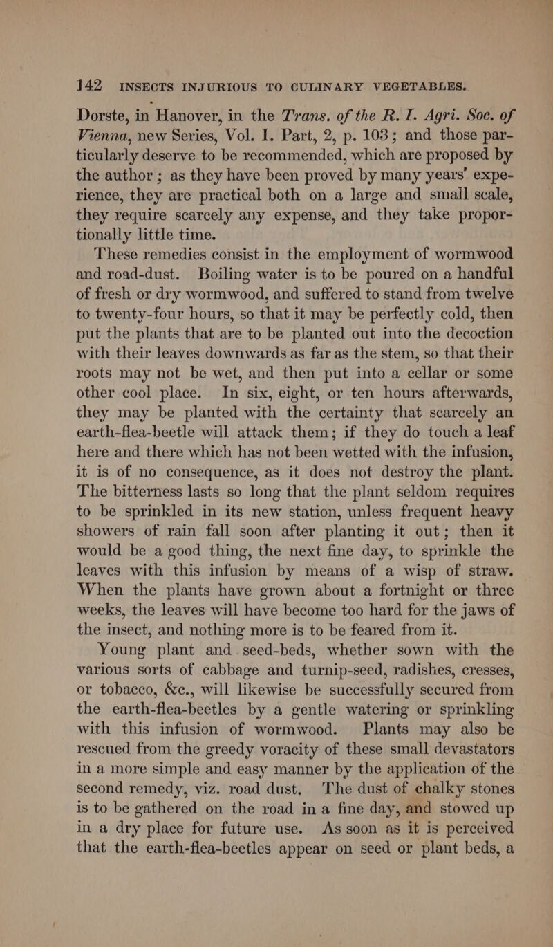 Dorste, in Hanover, in the Trans. of the R. I. Agri. Soc. of Vienna, new Series, Vol. I. Part, 2, p. 103; and those par- ticularly deserve to be recommended, which are proposed by the author ; as they have been proved by many years’ expe- rience, they are practical both on a large and smail scale, they require scarcely any expense, and they take propor- tionally little time. These remedies consist in the employment of wormwood and road-dust. Boiling water is to be poured on a handful of fresh or dry wormwood, and suffered to stand from twelve to twenty-four hours, so that it may be perfectly cold, then put the plants that are to be planted out into the decoction with their leaves downwards as far as the stem, so that their roots may not be wet, and then put into a cellar or some other cool place. In six, eight, or ten hours afterwards, they may be planted with the certainty that scarcely an earth-flea-beetle will attack them; if they do touch a leaf here and there which has not been wetted with the infusion, it is of no consequence, as it does not destroy the plant. The bitterness lasts so long that the plant seldom requires to be sprinkled in its new station, unless frequent heavy showers of rain fall soon after planting it out; then it would be a good thing, the next fine day, to sprinkle the leaves with this infusion by means of a wisp of straw. When the plants have grown about a fortnight or three weeks, the leaves will have become too hard for the jaws of the insect, and nothing more is to be feared from it. Young plant and_seed-beds, whether sown with the various sorts of cabbage and turnip-seed, radishes, cresses, or tobacco, &amp;c., will likewise be successfully secured from the earth-flea-beetles by a gentle watering or sprinkling with this infusion of wormwood. Plants may also be rescued from the greedy voracity of these small devastators in a more simple and easy manner by the application of the second remedy, viz. road dust. The dust of chalky stones is to be gathered on the road in a fine day, and stowed up in a dry place for future use. As soon as it is perceived that the earth-flea-beetles appear on seed or plant beds, a