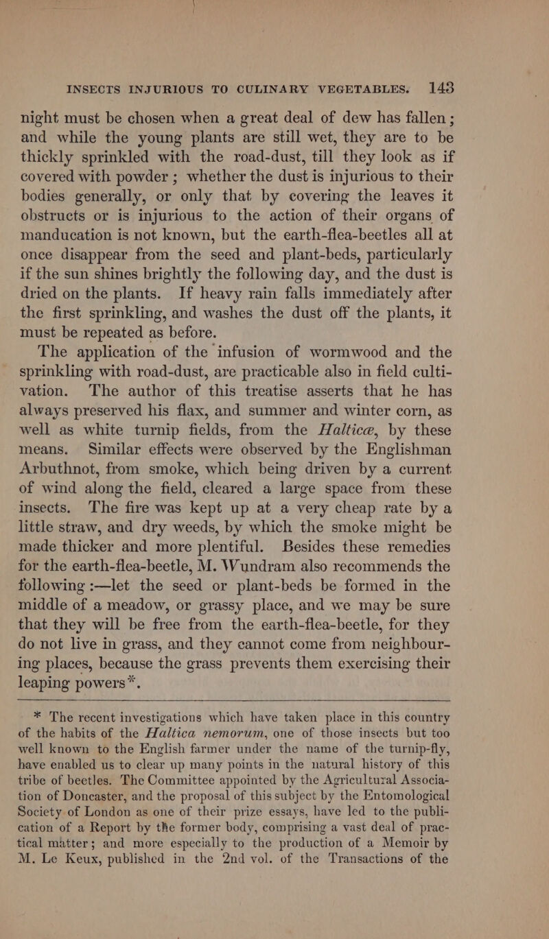 night must be chosen when a great deal of dew has fallen ; and while the young plants are still wet, they are to be thickly sprinkled with the road-dust, till they look as if covered with powder ; whether the dust is injurious to their bodies generally, or only that by covering the leaves it obstructs or is injurious to the action of their organs of manducation is not known, but the earth-flea-beetles all at once disappear from the seed and plant-beds, particularly if the sun shines brightly the following day, and the dust is dried on the plants. If heavy rain falls immediately after the first sprinkling, and washes the dust off the plants, it must be repeated as before. The application of the infusion of wormwood and the sprinkling with road-dust, are practicable also in field culti- vation. The author of this treatise asserts that he has always preserved his flax, and summer and winter corn, as well as white turnip fields, from the Haltice, by these means. Similar effects were observed by the Englishman Arbuthnot, from smoke, which being driven by a current of wind along the field, cleared a large space from these insects. The fire was kept up at a very cheap rate by a little straw, and dry weeds, by which the smoke might be made thicker and more plentiful. Besides these remedies for the earth-flea-beetle, M. Wundram also recommends the following :—let the seed or plant-beds be formed in the middle of a meadow, or grassy place, and we may be sure that they will be free from the earth-flea-beetle, for they do not live in grass, and they cannot come from neighbour- ing places, because the grass prevents them exercising their leaping powers*. * The recent investigations which have taken place in this country of the habits of the Haltica nemorum, one of those insects but too well known to the English farmer under the name of the turnip-fly, have enabled us to clear up many points in the natural history of this tribe of beetles. The Committee appointed by the Agricultural Associa- tion of Doncaster, and the proposal of this subject by the Entomological Society of London as one of their prize essays, have led to the publi- cation of a Report by the former body, comprising a vast deal of prac- tical matter; and more especially to the production of a Memoir by M. Le Keux, published in the 2nd vol. of the Transactions of the