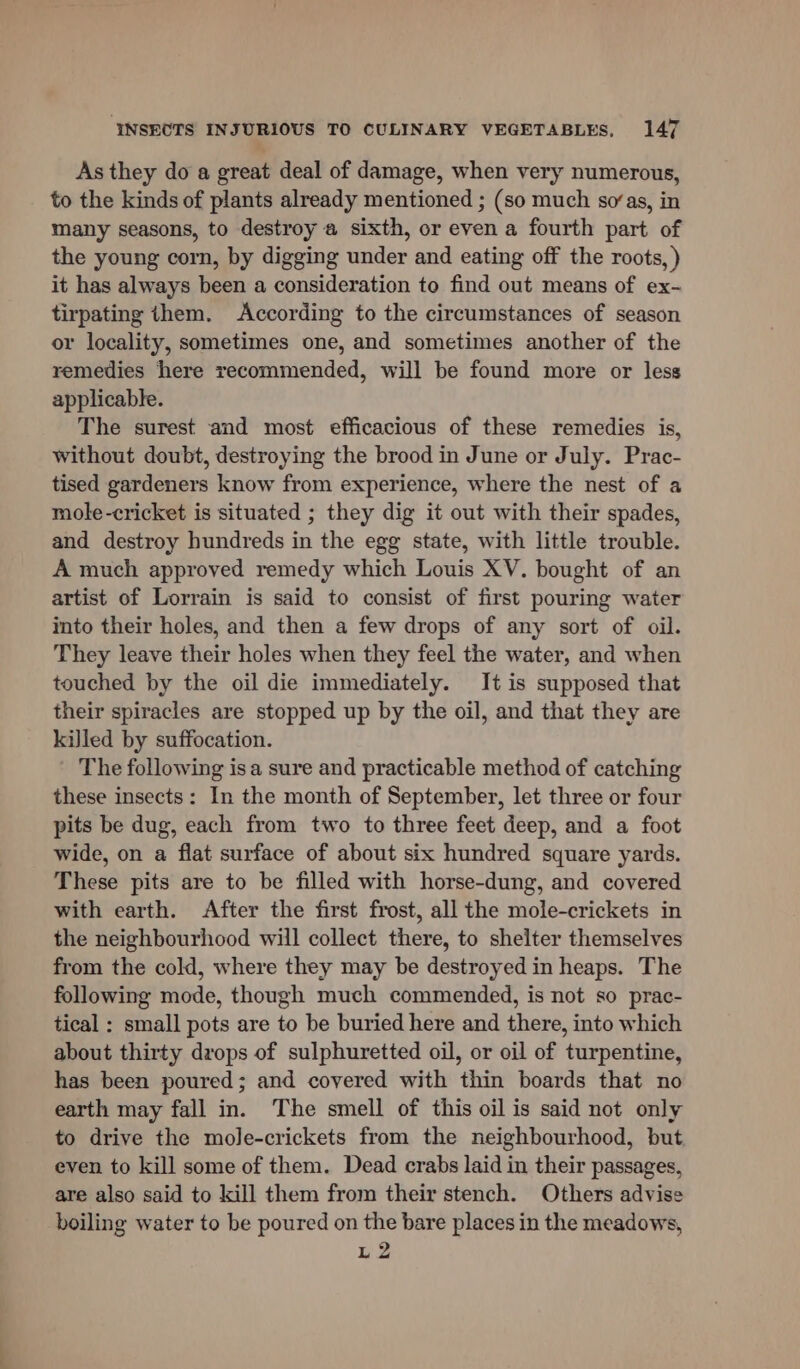 As they do a great deal of damage, when very numerous, to the kinds of plants already mentioned ; (so much so“as, in many seasons, to destroy a sixth, or even a fourth part of the young corn, by digging under and eating off the roots, ) it has always been a consideration to find out means of ex- tirpating them. According to the circumstances of season or locality, sometimes one, and sometimes another of the remedies here recommended, will be found more or less applicable. The surest and most efficacious of these remedies is, without doubt, destroying the brood in June or July. Prac- tised gardeners know from experience, where the nest of a mole-cricket is situated ; they dig it out with their spades, and destroy hundreds in the egg state, with little trouble. A much approved remedy which Louis XV. bought of an artist of Lorrain is said to consist of first pouring water into their holes, and then a few drops of any sort of oil. They leave their holes when they feel the water, and when touched by the oil die immediately. It is supposed that their spiracles are stopped up by the oil, and that they are kiJled by suffocation. The following isa sure and practicable method of catching these insects: In the month of September, let three or four pits be dug, each from two to three feet deep, and a foot wide, on a flat surface of about six hundred square yards. These pits are to be filled with horse-dung, and covered with earth. After the first frost, all the mole-crickets in the neighbourhood will collect there, to shelter themselves from the cold, where they may be destroyed in heaps. The following mode, though much commended, is not so prac- tical : small pots are to be buried here and there, into which about thirty drops of sulphuretted oil, or oil of turpentine, has been poured; and covered with thin boards that no earth may fall in. The smell of this oil is said not only to drive the mole-crickets from the neighbourhood, but even to kill some of them. Dead crabs laid in their passages, are also said to kill them from their stench. Others advise boiling water to be poured on the bare places in the meadows, L2