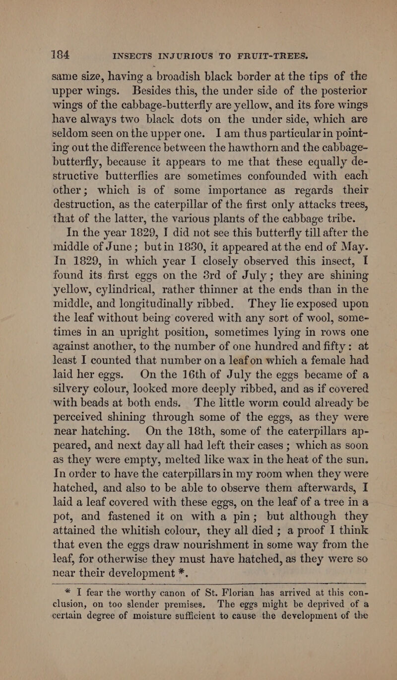 same size, having a broadish black border at the tips of the upper wings. Besides this, the under side of the posterior wings of the cabbage-butterfly are yellow, and its fore wings have always two black dots on the under side, which are seldom seen onthe upper one. I am thus particular in point- ing out the difference between the hawthorn and the cabbage- butterfly, because it appears to me that these equally de- structive butterflies are sometimes confounded with each other; which is of some importance as regards their destruction, as the caterpillar of the first only attacks trees, that of the latter, the various plants of the cabbage tribe. In the year 1829, I did not see this butterfly till after the middle of June; butin 1830, it appeared at the end of May. In 1829, in which year I closely observed this insect, I found its first eggs on the 3rd of July; they are shining yellow, cylindrical, rather thinner at the ends than in the middle, and longitudinally ribbed. They lie exposed upon the leaf without being covered with any sort of wool, some- times in an upright position, sometimes lying in rows one against another, to the number of one hundred and fifty: at least I counted that number on a leafon which a female had laid her eggs. On the 16th of July the eggs became of a silvery colour, looked more deeply ribbed, and as if covered with beads at both ends. The little worm could already be perceived shining through some of the eggs, as they were near hatching. On the 18th, some of the caterpillars ap- peared, and next day all had left their cases ; which as soon as they were empty, melted like wax in the heat of the sun. In order to have the caterpillars in my room when they were hatched, and also to be able to observe them afterwards, I laid a leaf covered with these eggs, on the leaf of a tree in a pot, and fastened it on with a pin; but although they attained the whitish colour, they all died ; a proof 1 think that even the eggs draw nourishment in some way from the leaf, for otherwise they must have hatched, as they were so near their development *. * I fear the worthy canon of St. Florian has arrived at this con- clusion, on too slender premises. The eggs might be deprived of a certain degree of moisture sufficient to cause the development of the