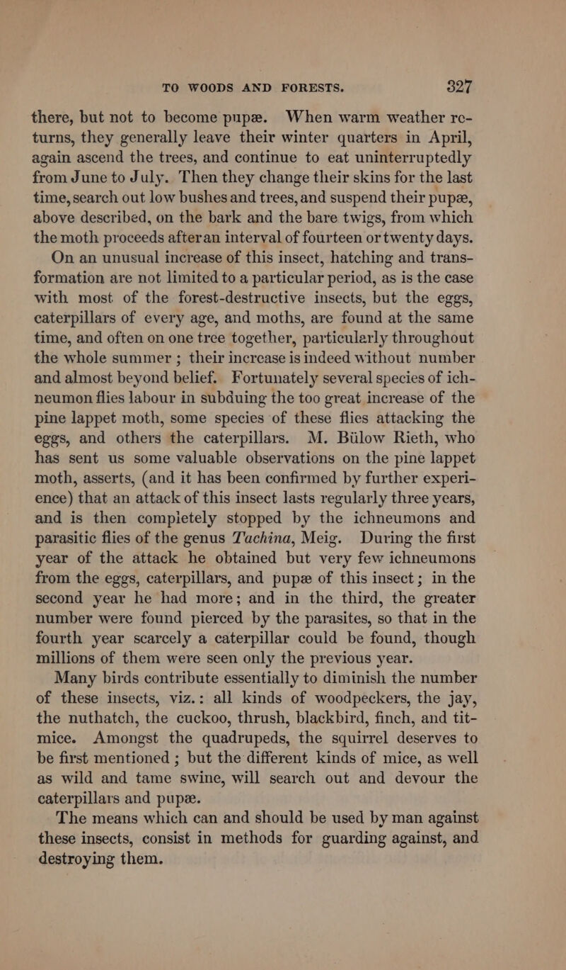 there, but not to become pupe. When warm weather re- turns, they generally leave their winter quarters in April, again ascend the trees, and continue to eat uninterruptedly from June to July. Then they change their skins for the last time, search out low bushes and trees, and suspend their pup, above described, on the bark and the bare twigs, from which the moth proceeds afteran interval of fourteen or twenty days. On an unusual increase of this insect, hatching and trans- formation are not limited to a particular period, as is the case with most of the forest-destructive insects, but the eggs, caterpillars of every age, and moths, are found at the same time, and often on one tree together, particularly throughout the whole summer ; their increase is indeed without number and almost beyond belief. Fortunately several species of ich- neumon flies labour in subduing the too great increase of the pine lappet moth, some species of these flies attacking the eggs, and others the caterpillars. M. Biilow Rieth, who has sent us some valuable observations on the pine lappet moth, asserts, (and it has been confirmed by further experi- ence) that an attack of this insect lasts regularly three years, and is then compietely stopped by the ichneumons and parasitic flies of the genus Tuchina, Meig. During the first year of the attack he obtained but very few ichneumons from the eggs, caterpillars, and pupz of this insect; in the second year he had more; and in the third, the greater number were found pierced by the parasites, so that in the fourth year scarcely a caterpillar could be found, though millions of them were seen only the previous year. Many birds contribute essentially to diminish the number of these insects, viz.: all kinds of woodpeckers, the jay, the nuthatch, the cuckoo, thrush, blackbird, finch, and tit- mice. Amongst the quadrupeds, the squirrel deserves to be first mentioned ; but the different kinds of mice, as well as wild and tame swine, will search out and devour the caterpillars and pupz. The means which can and should be used by man against these insects, consist in methods for guarding against, and destroying them.
