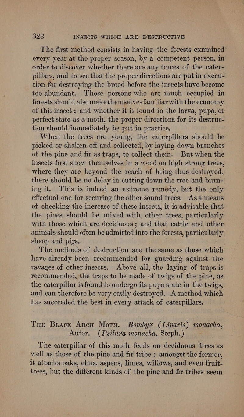 The first method consists in having the forests examined every year at the proper season, by a competent person, in order to discover whether there are any traces of the cater- pillars, and to see that the proper directions are put in execu- tion for destroying the brood before the insects have become too abundant. Those persons who are much occupied in forests should also make themselves familiar with the economy of this insect ; and whether it is found in the larva, pupa, or perfect state as a moth, the proper directions for its destruc- tion should immediately be put in practice. When the trees are young, the caterpillars should be picked or shaken off and collected, by laying down branches of the pine and fir as traps, to collect them. But when the insects first show themselves in a wood on high strong trees, where they are beyond the reach of being thus destroyed, there should be no delay in cutting down the tree and burn- ing it. This is indeed an extreme remedy, but the only effectual one for securing the other sound trees. Asa means of checking the increase of these insects, it is advisable that the pines should be mixed with other trees, particularly with those which are deciduous ; and that cattle and other animals should often be admitted into the forests, particularly sheep and pigs. The methods of destruction are the same as those which have already been recommended for guarding against the ravages of other insects. Above all, the laying of traps is recommended, the traps to be made of twigs of the pine, as the caterpillar is found to undergo its pupa state in the twigs, and can therefore be very easily destroyed. A method which has succeeded the best in every attack of caterpillars. Ture Brack Arco Mors. Bombyx (Liparis) monacha, Autor. (Psilura monacha, Steph.) The caterpillar of this moth feeds on deciduous trees as well as those of the pine and fir tribe ; amongst the former, it attacks oaks, elms, aspens, limes, willows, and even fruit- trees, but the different kinds of the pine and fir tribes seem