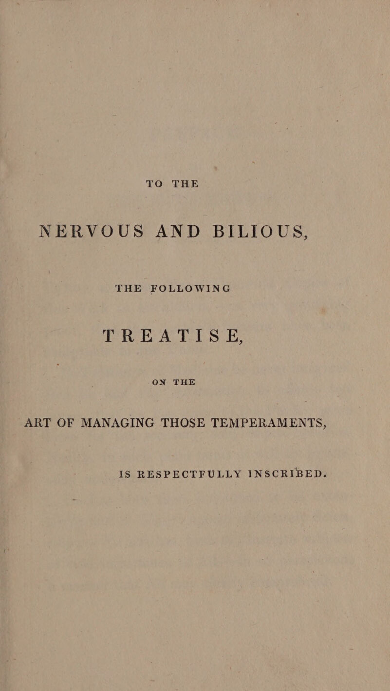 TO THE NERVOUS AND BILIOUS, THE FOLLOWING TREATISE, ON THE ART OF MANAGING THOSE TEMPERAMENTS, IS RESPECTFULLY INSCRIBED.