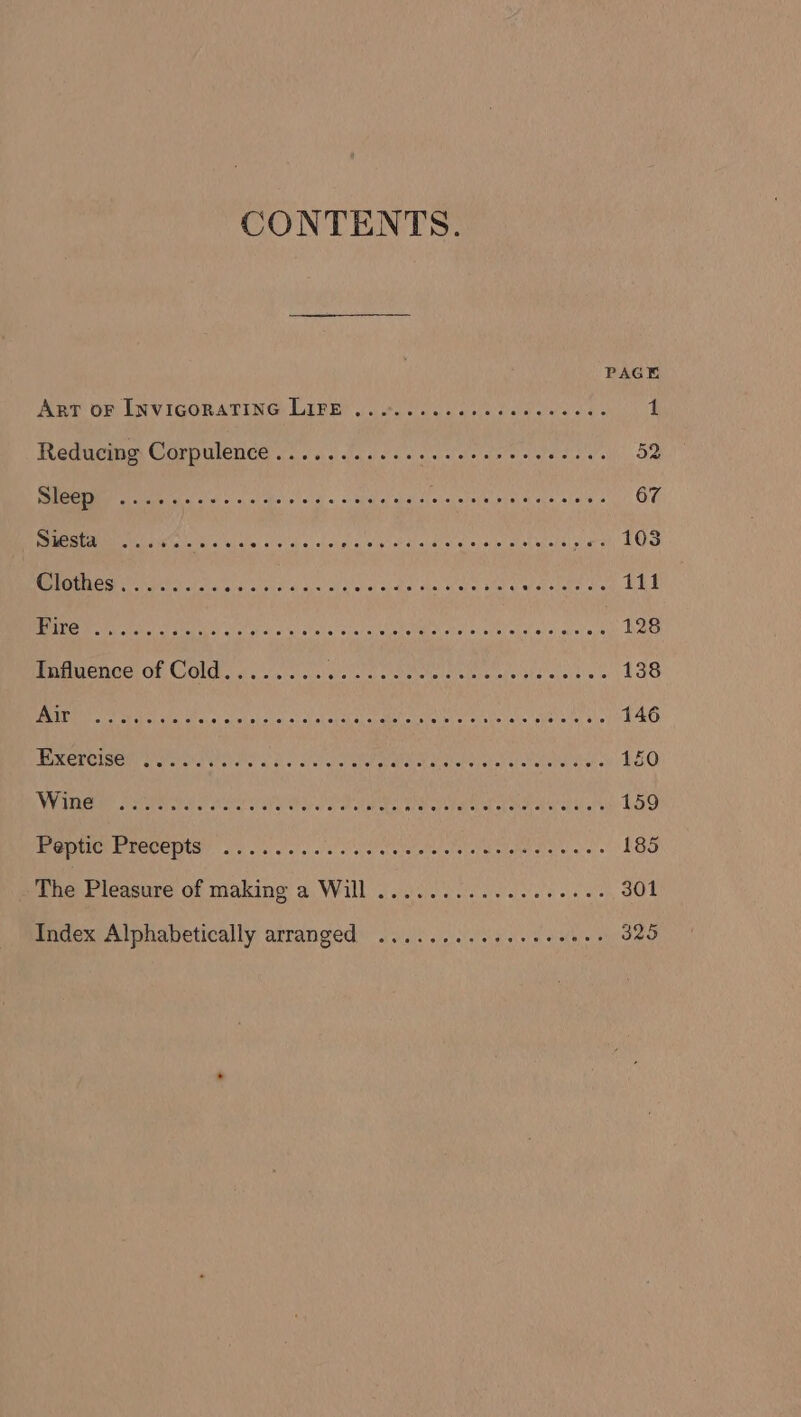 CONTENTS. PAGE Aer oF INVIGORATING LIFE!) ooo. eee cee. 1 Recucmm Corpulence a. aac ee eae as sy ve se ss by. lee .. ss bee eee reece eee eet eee ete teenees 67 ie ial aN es aleh aa eligh hdl altel eey-stiac al uate selaorah cy RCM Oe tics ly ivi d'a) Ws) oid ef ok abe che, avin chal wats init oie 111 1 OCA BIAS CEA Se ORO Oy i PS caer see nea 128 Influence of Cold........ Geist ootetate tet eat es tesa yea 138 2S Mie: SREB CAR RR RHO Bes A a a AAAS 146 TEREMEIGEM Ure atts he a as Sie) aiat alt aoabel Aue aby shen tt Seat etd Yeah « 150 We anomie steratay ak PMCS SRS, Sark ub da Shae eb altel ok seared aa af th 159 PE OAS So ao wal oleh retaeto ett aM atea at atel are « 185 ihe Pleasure of making a Will /.0..0 0.608.566 2: 301 Index Alphabetically arranged) ...:.2.035.. 0000. 325