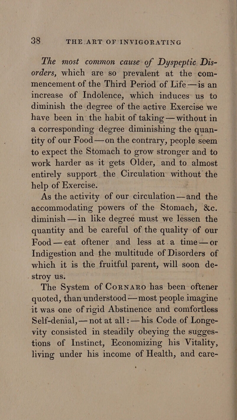 The most common cause of Dyspeptic Dis- orders, which are so prevalent at the com- mencement of the Third Period of Life —is an increase of Indolence, which induces us to diminish the degree of the active Exercise we have been in the habit of taking — without in a corresponding degree diminishing the quan- tity of our Food—on the contrary, people seem to expect the Stomach to grow stronger and to work harder as it gets Older, and to almost entirely support the Circulation ata the help of Exercise. As the activity of our Sitch latton ee the accommodating powers of the Stomach, &amp;c. diminish —in like degree must we lessen the quantity and be careful of the quality of our Food —eat oftener and less at.a time—or Indigestion and the multitude of Disorders of which it is the fruitful parent, will soon de- stroy us. The System of Cornaro has been oftener quoted, than understood —most people imagine it was one of rigid Abstinence and comfortless Self-denial, — not at all: — his Code of Longe- vity consisted in steadily obeying the sugges- tions of Instinct, Economizing his Vitality, living under his income of Health, and care-