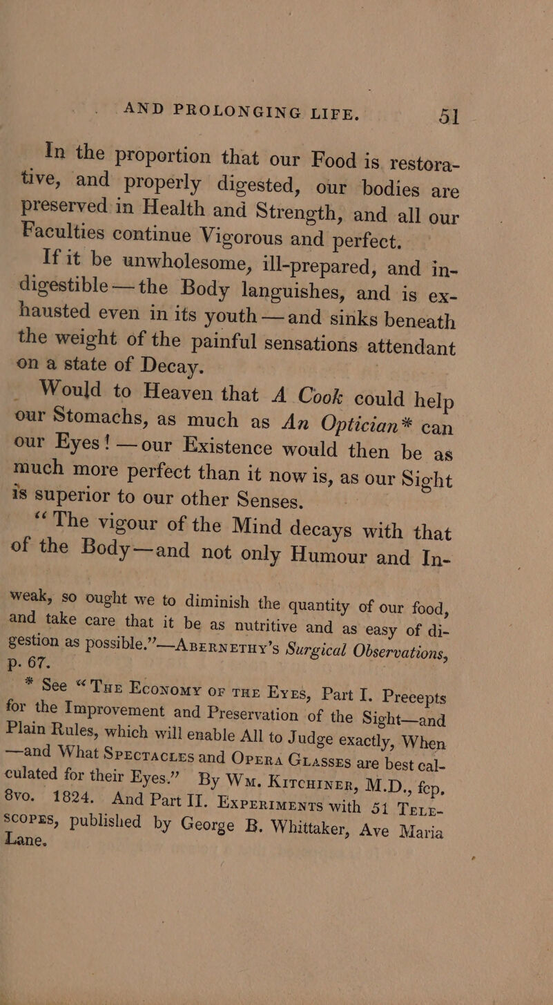 In the proportion that our Food js restora- tive, and properly digested, our bodies are preserved in Health and Strength, and all our Faculties continue Vigorous and perfect, If it be unwholesome, ill-prepared, and in- digestible—the Body languishes, and ig ex- hausted even in its youth —and sinks beneath the weight of the painful sensations attendant on a state of Decay. | _ Would to Heaven that A Cook: could help our Stomachs, as much as An Optician* can our Eyes! —our Existence would then be as much more perfect than it now is, as our Sight is superior to our other Senses. “The vigour of the Mind decays with that of the Body—and not only Humour and In- weak, so ought we to diminish the quantity of our food, and take care that it be as nutritive and as easy of di- gestion as possible.” A nrrnetuy’s Surgical Observations, p- 67. | _* See “Tur Economy or tur Eves, Part I. Precepts for the Improvement and Preservation of the Sight—and Plain Rules, which will enable All to Judge exactly, When —and What Specraces and Oprra Guassxs are best cal- culated for their Eyes.” By Wo. Kircutner, M.D., fep, 8vo. 1824. And Part IT. ExprrIMents with 51 Terp- Scopgs, published by George B. Whittaker, Ave Maria Lane.