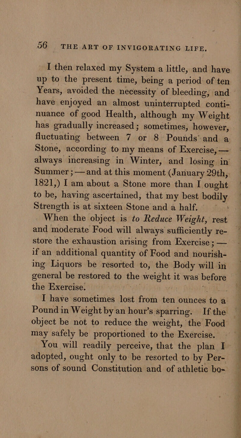 I then relaxed my System a little, and have up to the present time, being a period of ten Years, avoided the necessity of bleeding, and have enjoyed an almost uninterrupted conti- nuance of good Health, although my Weight has gradually inierdoataly sometimes, however, fluctuating between 7 or 8 Pounds’ and a Stone, according to my means of Exercise, — always increasing in Winter, and losing in Summer ;— and at this moment (January 29th, 1821,) Iam about a Stone more than I owas to be, having ascertained, that my best bos Strength is at sixteen ican and ahalf. ~ When the object is to Reduce Weight, rest and moderate Food will always sufficiently re- store the exhaustion arising from Exercise; — if an additional quantity of Food and nourish- ing Liquors be resorted to, the Body will in general be restored to the weight it was hefore the Exercise. ae I have sometimes lost from ten ounces ‘to a Pound in Weight by an hour’s sparring. If the object be not to reduce the weight, the Food may safely be proportioned to the Exercise. You will readily perceive, that the plan I. adopted, ought only to be resorted to by Per- sons of sound Constitution and of athletic bo-