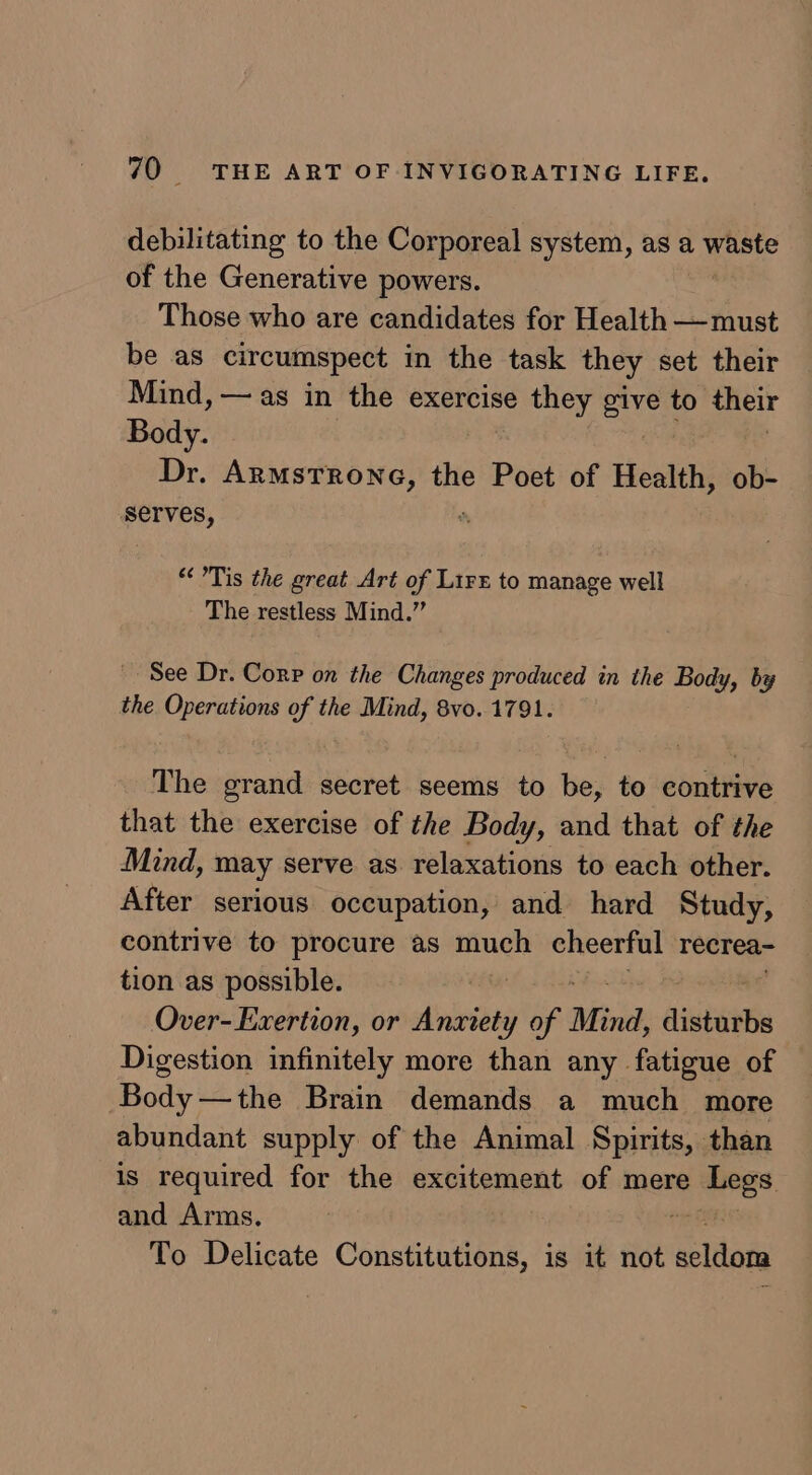 debilitating to the Corporeal system, as a waste of the Generative powers. Those who are candidates for Health —must be as circumspect in the task they set their Mind, — as in the exercise they ue to their Body. Dr. Armstrone, the Poet of Health, ob- serves, “Tis the great Art of LirE to manage well The restless Mind.” See Dr. Corp on the Changes produced in the Body, by the Operations of the Mind, 8vo. 1791. The grand secret seems to be, to contrive that the exercise of the Body, and that of the Mind, may serve as relaxations to each other. After serious occupation, and hard Study, contrive to procure as much cheerful recrea- tion as possible. Over-Exertion, or Anxiety of Mind, istibbe Digestion infinitely more than any fatigue of Body—the Brain demands a much more abundant supply of the Animal Spirits, than is required for the excitement of mere oes and Arms. To Delicate Constitutions, is it not echt