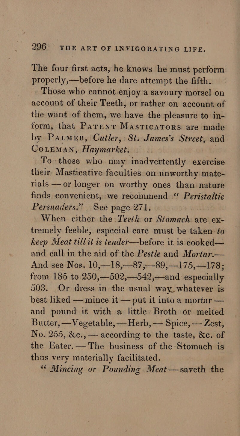 The four first acts, he knows he must perform properly,—before he dare attempt the fifth. Those who cannot enjoy a savoury morsel on account of their Teeth, or rather on account of the want of them, we have the pleasure to in- form, that Parent Masricators are made by Paumer, Cutler, St. James’s Street, and CoLeman, Beaches To those who may inadvertently exercise their Masticative faculties on unworthy mate- rials —or longer on worthy ones than nature finds convenient, we recommend “ Peristaltic Persuaders.” See page 271. When either the Teeth or Stomach are ex- tremely feeble, especial care must be taken to keep Meat tillit is tender—before it is cooked— and call in the aid of the Pestle and Mortar.— And see Nos. 10,—18,—87,—89,—175,—178; from 185 to 250,—502,—542,—and especially | 503. Or dress in the usual way, whatever is best liked — mince it — put it into a mortar — and pound it with a little Broth or melted Butter, —Vegetable, — Herb, — Spice, — Zest, No. 255, &amp;c., — according to the taste, &amp;c. of the Eater.— The business of the Stomach is thus very materially facilitated. “* Mincing or Pounding Meat—saveth the