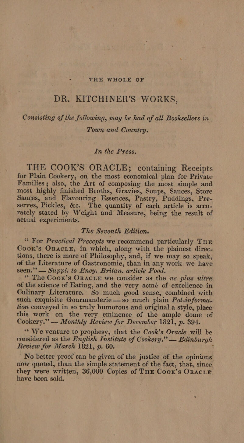 THE WHOLE OF DR. KITCHINER’S WORKS, Consisting of the following, may be had of all Booksellers in Town and Country. In the Press. THE COOK’S ORACLE; containing Receipts for Plain Cookery, on the most economical plan for Private Families ; also, the Art of composing the most simple and most highly finished Broths, Gravies, Soups, Sauces, Store Sauces, and Flavouring Essences, Pastry, Puddings, Pre- serves, Pickles, &amp;c. The quantity of each article is accu- rately stated by Weight and Measure, being the result of actual experiments. The Seventh Edition. ** For Practical Precepts we recommend particularly Tur Coox’s Orac Le, in which, along with the plainest direc- tions, there is more of Philosophy, and, if we may so speak, of the Literature of Gastronomie, than in any work we have seen.’ — Suppl. to Ency. Britan. article Food. ‘* The Coox’s ORACLE we consider as the ne plus ultr of the science of Hating, and the very acmé of excellence in Culinary Literature. So much good sense, combined with such exquisite Gourmanderie— so much plain Pot-informa- tion conveyed in so truly humorous and original a style, place this work on the very eminence of the ample dome of Cookery.””— Monthly Review for December 1821, p. 394. “¢ We venture to prophesy, that the Cook’s Oracle will be considered as the English Institute of Cookery.” — Edinburgh Review for March 1821, p. 60. s No better proof can be given of the justice of the opinions now quoted, than the simple statement of the fact, that, since. they were written, 36,000 Copies of THE Coox’s OraciEe have been sold.