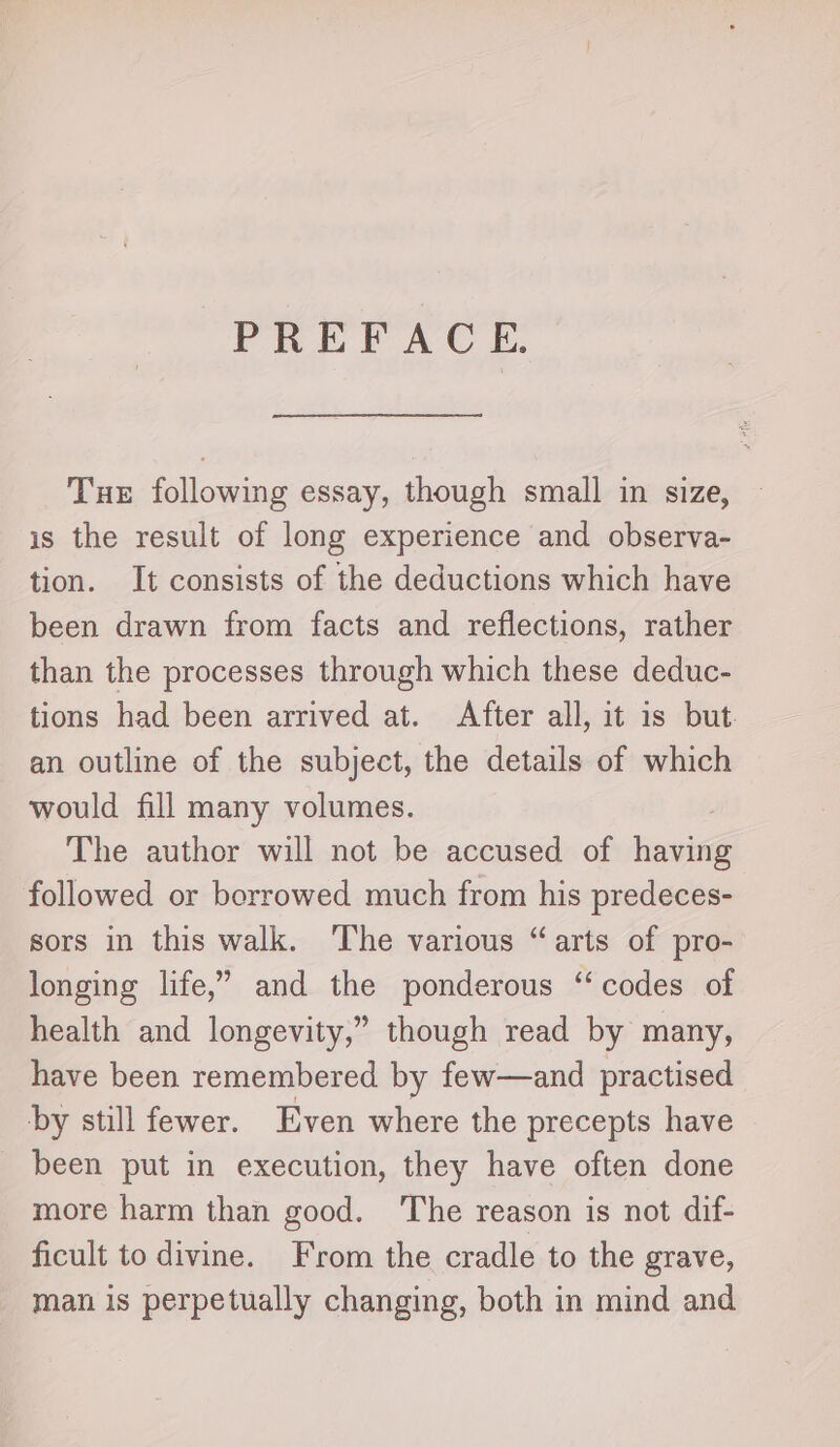 PREFACE. Tue following essay, though small in size, is the result of long experience and observa- tion. It consists of the deductions which have been drawn from facts and reflections, rather than the processes through which these deduc- tions had been arrived at. After all, it is but. an outline of the subject, the details of which would fill many volumes. The author will not be accused of haninG followed or borrowed much from his predeces- sors in this walk. The various “arts of pro- longing life,” and the ponderous “codes of health and longevity,” though read by many, have been remembered by few—and practised by still fewer. Even where the precepts have been put in execution, they have often done more harm than good. ‘The reason is not dif- ficult to divine. From the cradle to the grave, man is perpetually changing, both in mind and