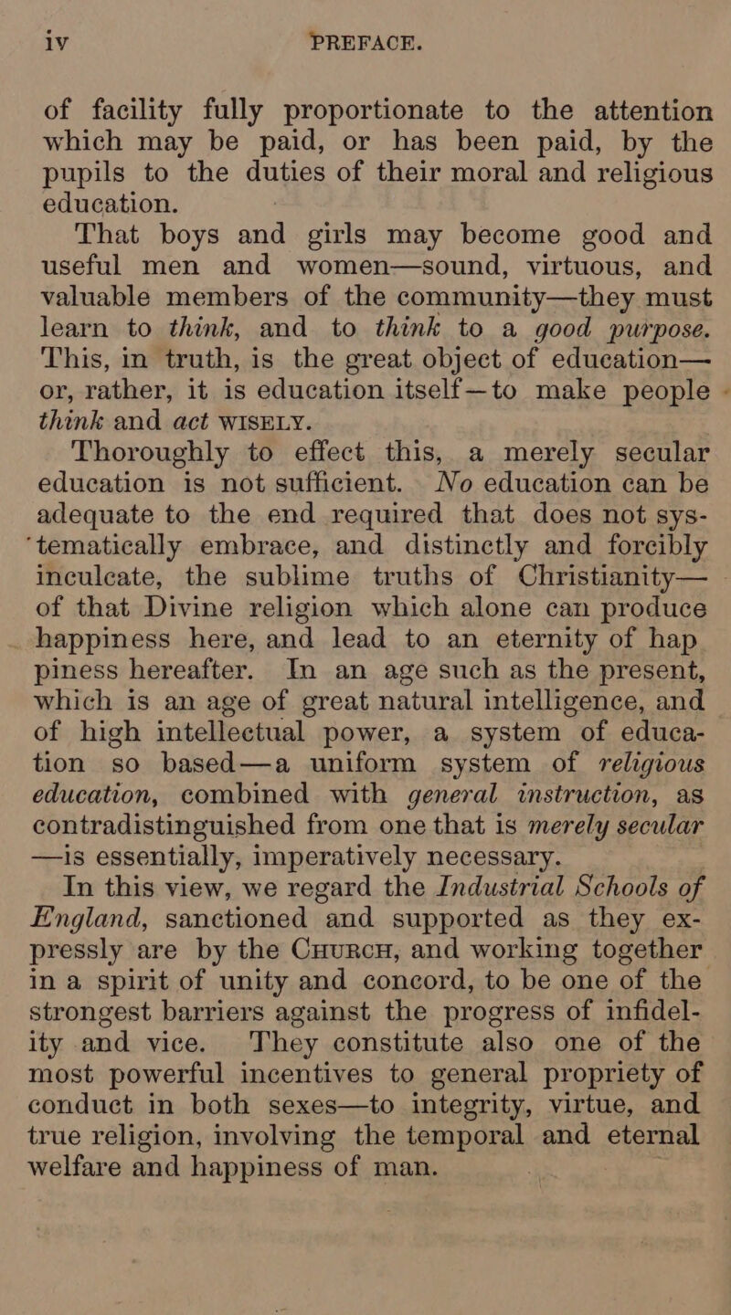of facility fully proportionate to the attention which may be paid, or has been paid, by the pupils to the duties of their moral and religious education. That boys ana girls may become good and useful men and women—sound, virtuous, and valuable members of the community—they must learn to think, and to think to a good purpose. This, in truth, is the great object of education— or, rather, it is education itself—to make people think and act WISELY. Thoroughly to effect this, a merely secular education is not sufficient. No education can be adequate to the end required that does not sys- ‘tematically embrace, and distinctly and forcibly &lt; of that Divine religion which alone can produce _ happiness here, and lead to an eternity of hap piness hereafter. In an age such as the present, which is an age of great natural intelligence, and of high intellectual power, a system of educa- tion so based—a uniform system of religious education, combined with general instruction, as contradistinguished from one that is merely secular —is essentially, imperatively necessary. In this view, we regard the Industrial Schools of England, sanctioned and supported as they ex- in a spirit of unity and concord, to be one of the strongest barriers against the progress of infidel- ity and vice. They constitute also one of the most powerful incentives to general propriety of conduct in both sexes—to integrity, virtue, and true religion, involving the temporal and eternal welfare and happiness of man.